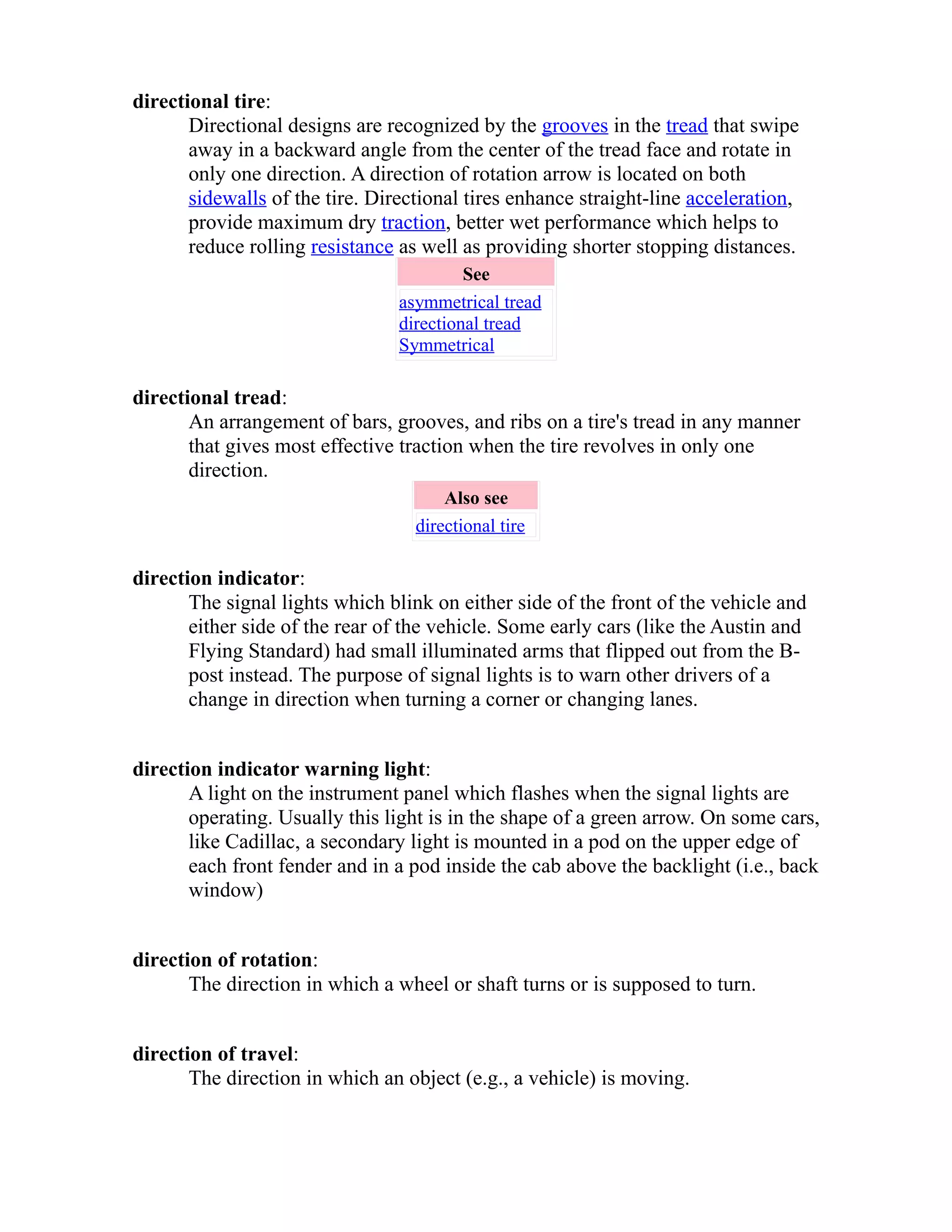 directional tire: 
Directional designs are recognized by the grooves in the tread that swipe 
away in a backward angle from the center of the tread face and rotate in 
only one direction. A direction of rotation arrow is located on both 
sidewalls of the tire. Directional tires enhance straight-line acceleration, 
provide maximum dry traction, better wet performance which helps to 
reduce rolling resistance as well as providing shorter stopping distances. 
See 
asymmetrical tread 
directional tread 
Symmetrical 
directional tread: 
An arrangement of bars, grooves, and ribs on a tire's tread in any manner 
that gives most effective traction when the tire revolves in only one 
direction. 
Also see 
directional tire 
direction indicator: 
The signal lights which blink on either side of the front of the vehicle and 
either side of the rear of the vehicle. Some early cars (like the Austin and 
Flying Standard) had small illuminated arms that flipped out from the B-post 
instead. The purpose of signal lights is to warn other drivers of a 
change in direction when turning a corner or changing lanes. 
direction indicator warning light: 
A light on the instrument panel which flashes when the signal lights are 
operating. Usually this light is in the shape of a green arrow. On some cars, 
like Cadillac, a secondary light is mounted in a pod on the upper edge of 
each front fender and in a pod inside the cab above the backlight (i.e., back 
window) 
direction of rotation: 
The direction in which a wheel or shaft turns or is supposed to turn. 
direction of travel: 
The direction in which an object (e.g., a vehicle) is moving. 
 