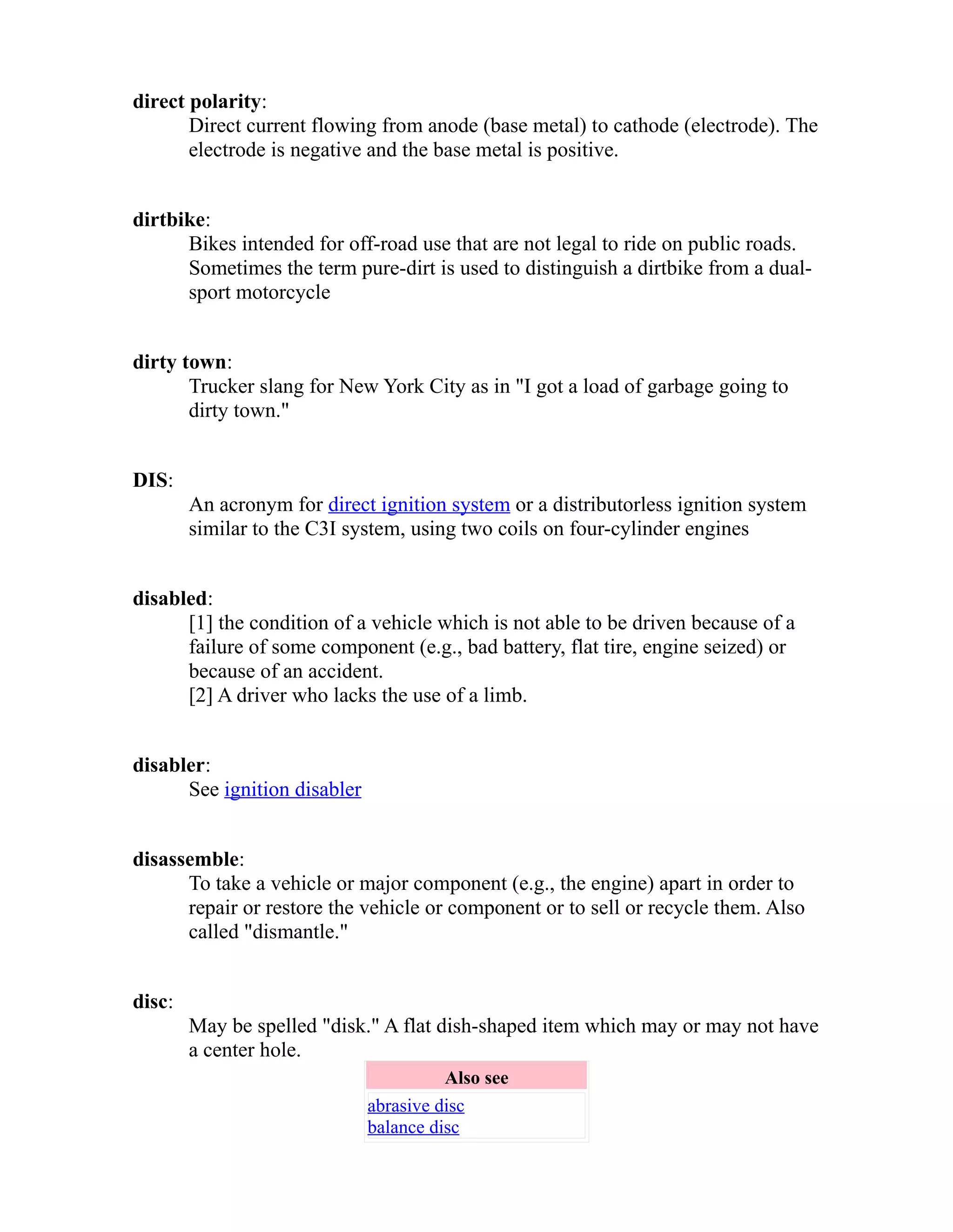 direct polarity: 
Direct current flowing from anode (base metal) to cathode (electrode). The 
electrode is negative and the base metal is positive. 
dirtbike: 
Bikes intended for off-road use that are not legal to ride on public roads. 
Sometimes the term pure-dirt is used to distinguish a dirtbike from a dual-sport 
motorcycle 
dirty town: 
Trucker slang for New York City as in "I got a load of garbage going to 
dirty town." 
DIS: 
An acronym for direct ignition system or a distributorless ignition system 
similar to the C3I system, using two coils on four-cylinder engines 
disabled: 
[1] the condition of a vehicle which is not able to be driven because of a 
failure of some component (e.g., bad battery, flat tire, engine seized) or 
because of an accident. 
[2] A driver who lacks the use of a limb. 
disabler: 
See ignition disabler 
disassemble: 
To take a vehicle or major component (e.g., the engine) apart in order to 
repair or restore the vehicle or component or to sell or recycle them. Also 
called "dismantle." 
disc: 
May be spelled "disk." A flat dish-shaped item which may or may not have 
a center hole. 
Also see 
abrasive disc 
balance disc 
 