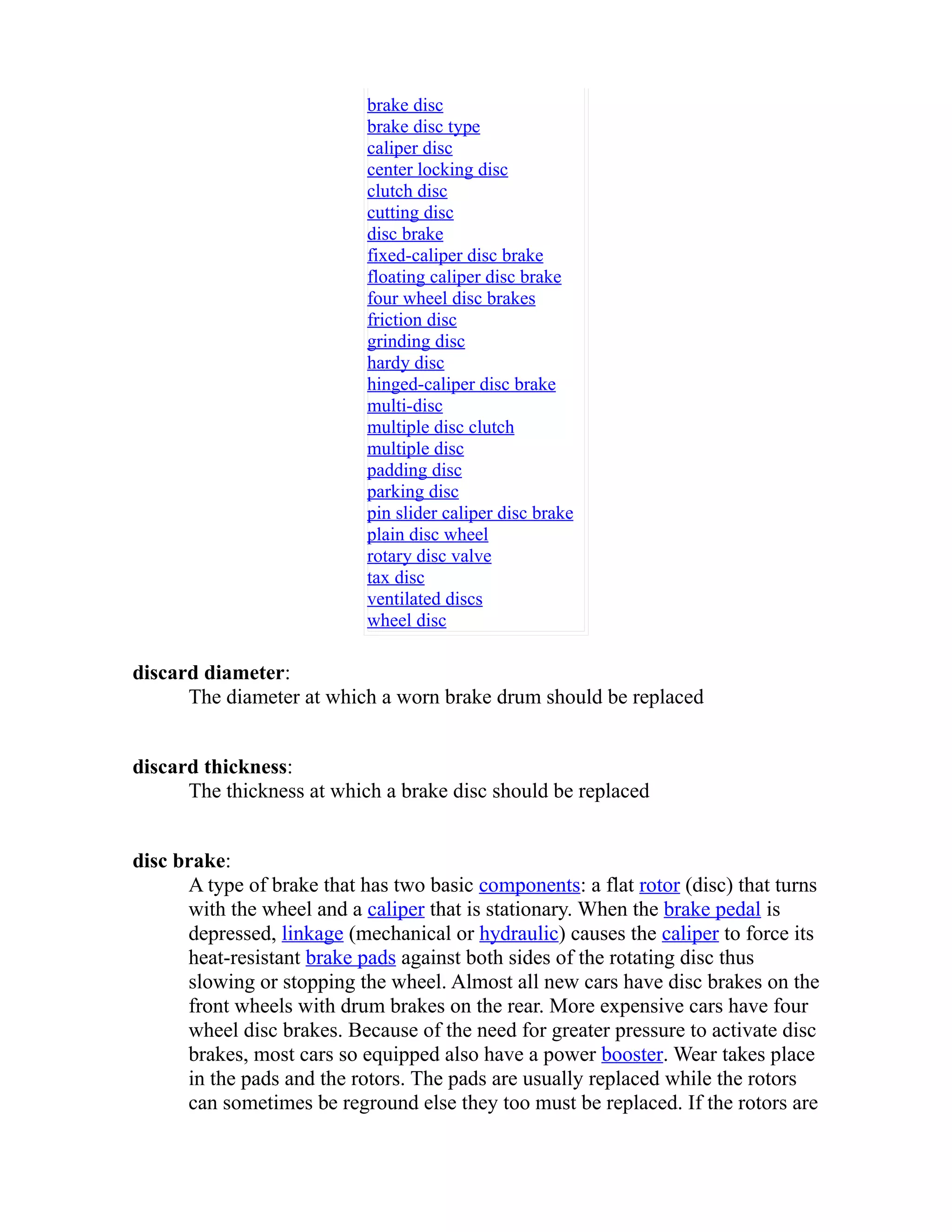 brake disc 
brake disc type 
caliper disc 
center locking disc 
clutch disc 
cutting disc 
disc brake 
fixed-caliper disc brake 
floating caliper disc brake 
four wheel disc brakes 
friction disc 
grinding disc 
hardy disc 
hinged-caliper disc brake 
multi-disc 
multiple disc clutch 
multiple disc 
padding disc 
parking disc 
pin slider caliper disc brake 
plain disc wheel 
rotary disc valve 
tax disc 
ventilated discs 
wheel disc 
discard diameter: 
The diameter at which a worn brake drum should be replaced 
discard thickness: 
The thickness at which a brake disc should be replaced 
disc brake: 
A type of brake that has two basic components: a flat rotor (disc) that turns 
with the wheel and a caliper that is stationary. When the brake pedal is 
depressed, linkage (mechanical or hydraulic) causes the caliper to force its 
heat-resistant brake pads against both sides of the rotating disc thus 
slowing or stopping the wheel. Almost all new cars have disc brakes on the 
front wheels with drum brakes on the rear. More expensive cars have four 
wheel disc brakes. Because of the need for greater pressure to activate disc 
brakes, most cars so equipped also have a power booster. Wear takes place 
in the pads and the rotors. The pads are usually replaced while the rotors 
can sometimes be reground else they too must be replaced. If the rotors are 
 
