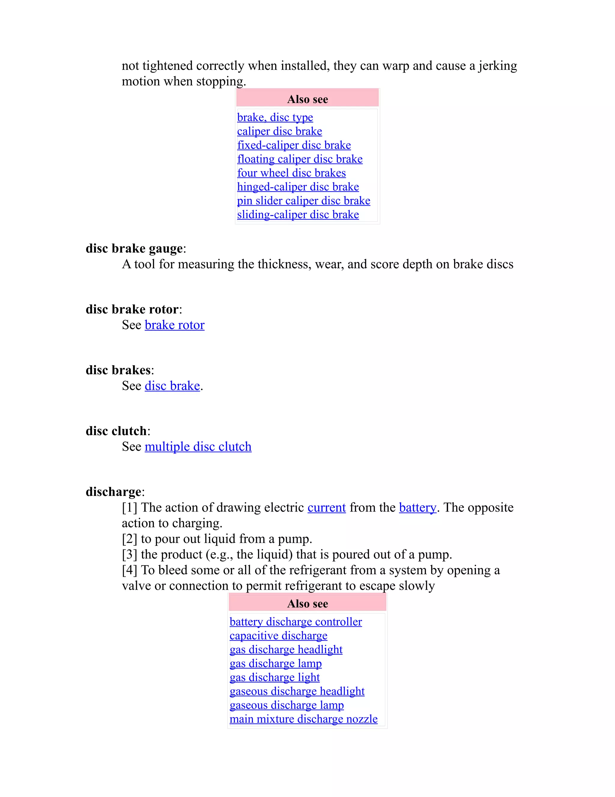 not tightened correctly when installed, they can warp and cause a jerking 
motion when stopping. 
Also see 
brake, disc type 
caliper disc brake 
fixed-caliper disc brake 
floating caliper disc brake 
four wheel disc brakes 
hinged-caliper disc brake 
pin slider caliper disc brake 
sliding-caliper disc brake 
disc brake gauge: 
A tool for measuring the thickness, wear, and score depth on brake discs 
disc brake rotor: 
See brake rotor 
disc brakes: 
See disc brake. 
disc clutch: 
See multiple disc clutch 
discharge: 
[1] The action of drawing electric current from the battery. The opposite 
action to charging. 
[2] to pour out liquid from a pump. 
[3] the product (e.g., the liquid) that is poured out of a pump. 
[4] To bleed some or all of the refrigerant from a system by opening a 
valve or connection to permit refrigerant to escape slowly 
Also see 
battery discharge controller 
capacitive discharge 
gas discharge headlight 
gas discharge lamp 
gas discharge light 
gaseous discharge headlight 
gaseous discharge lamp 
main mixture discharge nozzle 
 