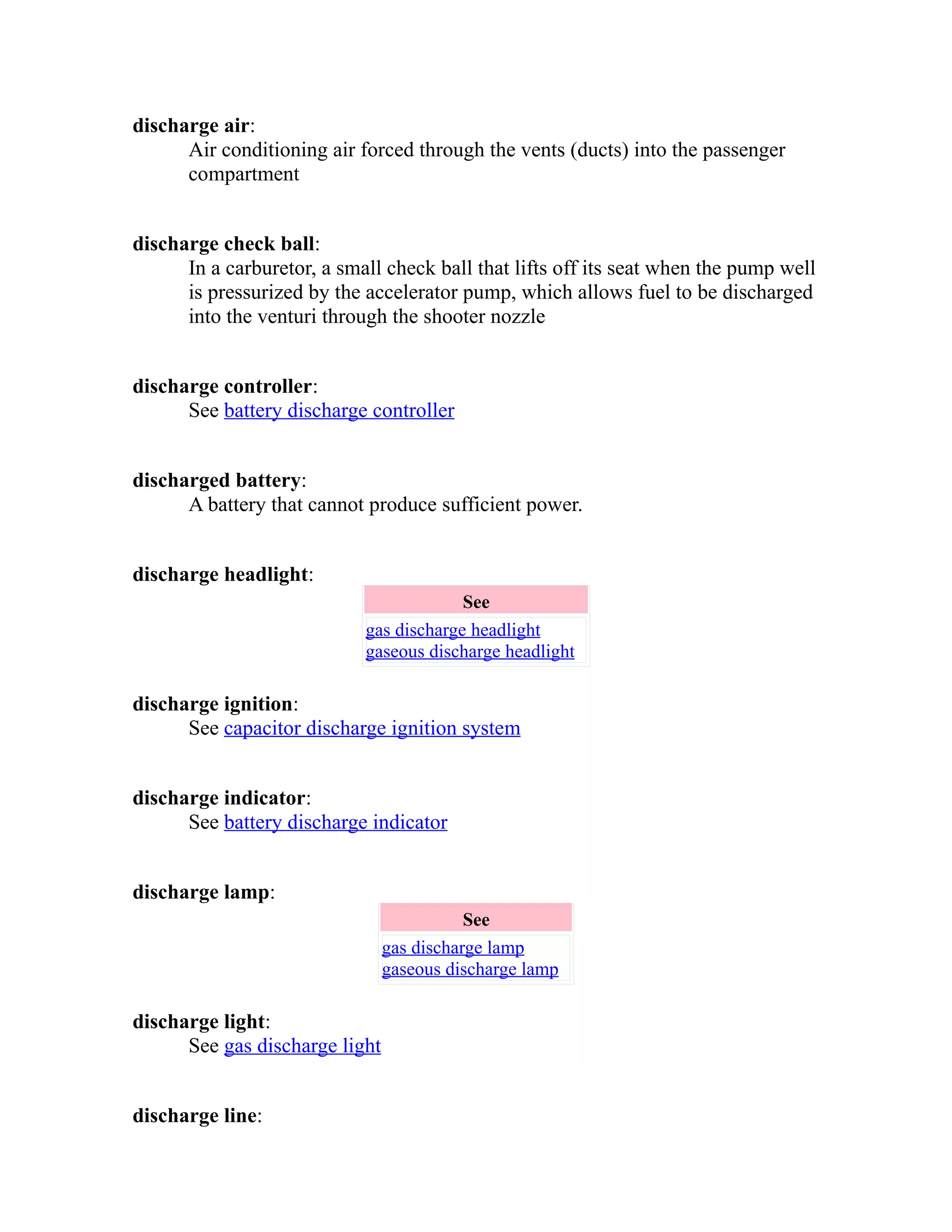 discharge air: 
Air conditioning air forced through the vents (ducts) into the passenger 
compartment 
discharge check ball: 
In a carburetor, a small check ball that lifts off its seat when the pump well 
is pressurized by the accelerator pump, which allows fuel to be discharged 
into the venturi through the shooter nozzle 
discharge controller: 
See battery discharge controller 
discharged battery: 
A battery that cannot produce sufficient power. 
discharge headlight: 
See 
gas discharge headlight 
gaseous discharge headlight 
discharge ignition: 
See capacitor discharge ignition system 
discharge indicator: 
See battery discharge indicator 
discharge lamp: 
See 
gas discharge lamp 
gaseous discharge lamp 
discharge light: 
See gas discharge light 
discharge line: 
 