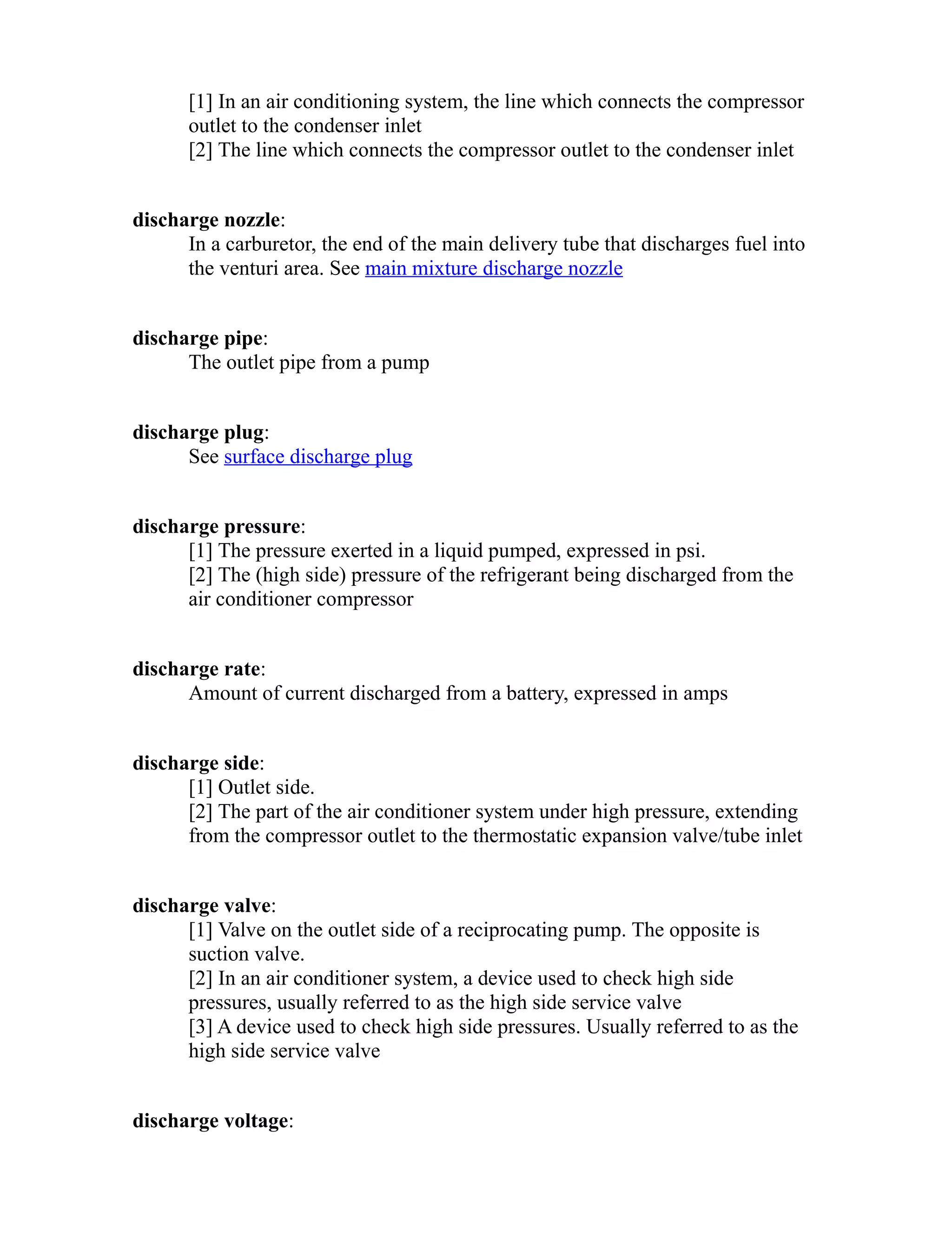 [1] In an air conditioning system, the line which connects the compressor 
outlet to the condenser inlet 
[2] The line which connects the compressor outlet to the condenser inlet 
discharge nozzle: 
In a carburetor, the end of the main delivery tube that discharges fuel into 
the venturi area. See main mixture discharge nozzle 
discharge pipe: 
The outlet pipe from a pump 
discharge plug: 
See surface discharge plug 
discharge pressure: 
[1] The pressure exerted in a liquid pumped, expressed in psi. 
[2] The (high side) pressure of the refrigerant being discharged from the 
air conditioner compressor 
discharge rate: 
Amount of current discharged from a battery, expressed in amps 
discharge side: 
[1] Outlet side. 
[2] The part of the air conditioner system under high pressure, extending 
from the compressor outlet to the thermostatic expansion valve/tube inlet 
discharge valve: 
[1] Valve on the outlet side of a reciprocating pump. The opposite is 
suction valve. 
[2] In an air conditioner system, a device used to check high side 
pressures, usually referred to as the high side service valve 
[3] A device used to check high side pressures. Usually referred to as the 
high side service valve 
discharge voltage: 
 