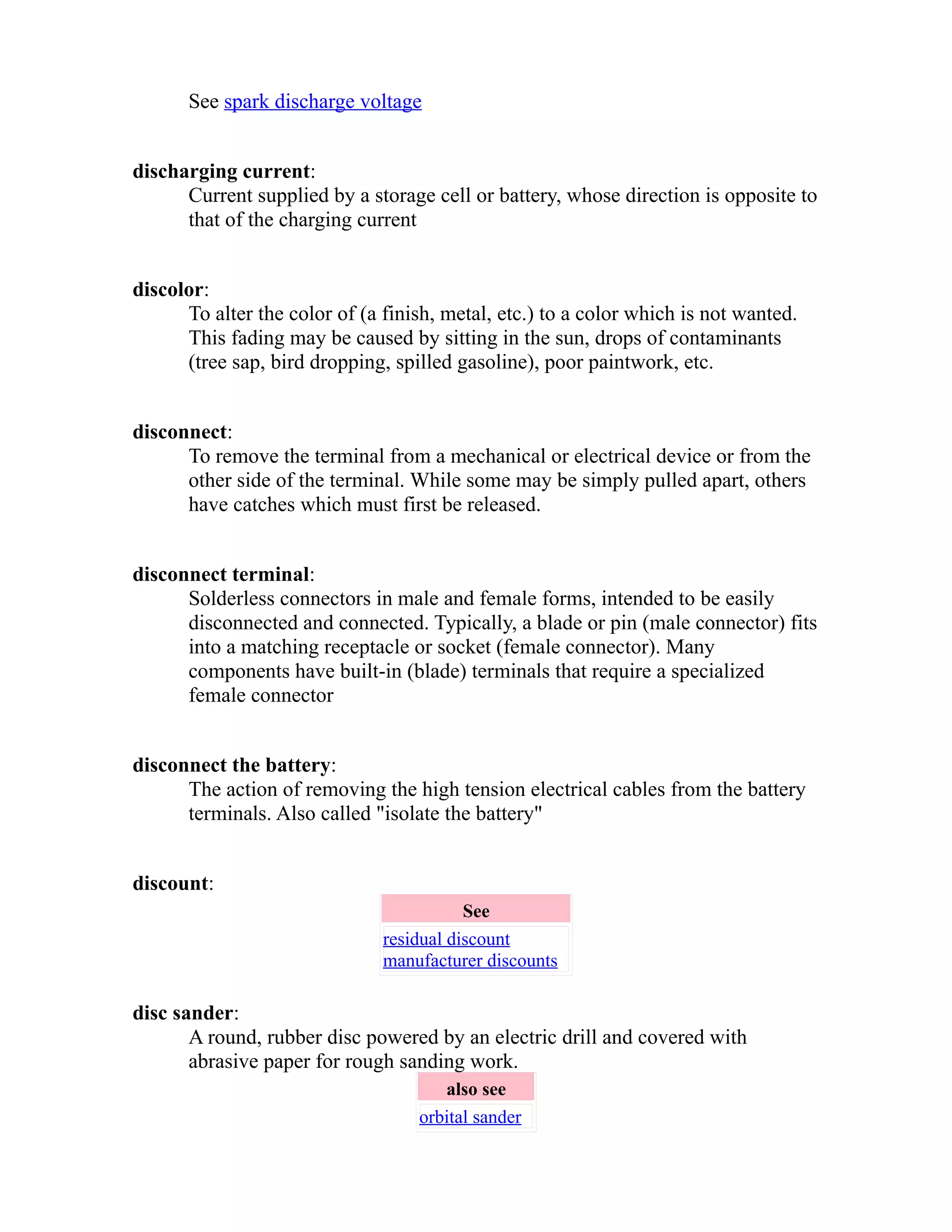 See spark discharge voltage 
discharging current: 
Current supplied by a storage cell or battery, whose direction is opposite to 
that of the charging current 
discolor: 
To alter the color of (a finish, metal, etc.) to a color which is not wanted. 
This fading may be caused by sitting in the sun, drops of contaminants 
(tree sap, bird dropping, spilled gasoline), poor paintwork, etc. 
disconnect: 
To remove the terminal from a mechanical or electrical device or from the 
other side of the terminal. While some may be simply pulled apart, others 
have catches which must first be released. 
disconnect terminal: 
Solderless connectors in male and female forms, intended to be easily 
disconnected and connected. Typically, a blade or pin (male connector) fits 
into a matching receptacle or socket (female connector). Many 
components have built-in (blade) terminals that require a specialized 
female connector 
disconnect the battery: 
The action of removing the high tension electrical cables from the battery 
terminals. Also called "isolate the battery" 
discount: 
See 
residual discount 
manufacturer discounts 
disc sander: 
A round, rubber disc powered by an electric drill and covered with 
abrasive paper for rough sanding work. 
also see 
orbital sander 
 