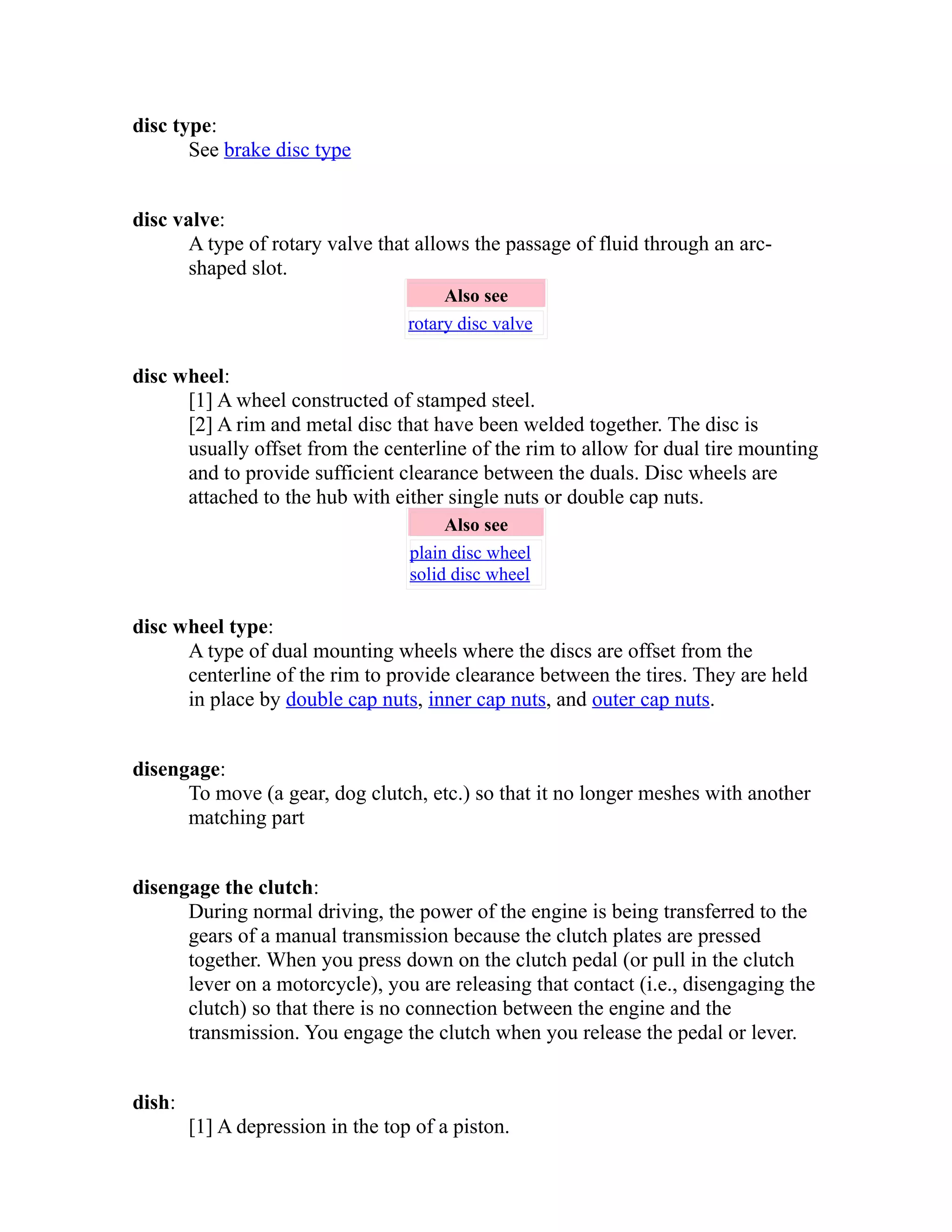 disc type: 
See brake disc type 
disc valve: 
A type of rotary valve that allows the passage of fluid through an arc-shaped 
slot. 
Also see 
rotary disc valve 
disc wheel: 
[1] A wheel constructed of stamped steel. 
[2] A rim and metal disc that have been welded together. The disc is 
usually offset from the centerline of the rim to allow for dual tire mounting 
and to provide sufficient clearance between the duals. Disc wheels are 
attached to the hub with either single nuts or double cap nuts. 
Also see 
plain disc wheel 
solid disc wheel 
disc wheel type: 
A type of dual mounting wheels where the discs are offset from the 
centerline of the rim to provide clearance between the tires. They are held 
in place by double cap nuts, inner cap nuts, and outer cap nuts. 
disengage: 
To move (a gear, dog clutch, etc.) so that it no longer meshes with another 
matching part 
disengage the clutch: 
During normal driving, the power of the engine is being transferred to the 
gears of a manual transmission because the clutch plates are pressed 
together. When you press down on the clutch pedal (or pull in the clutch 
lever on a motorcycle), you are releasing that contact (i.e., disengaging the 
clutch) so that there is no connection between the engine and the 
transmission. You engage the clutch when you release the pedal or lever. 
dish: 
[1] A depression in the top of a piston. 
 