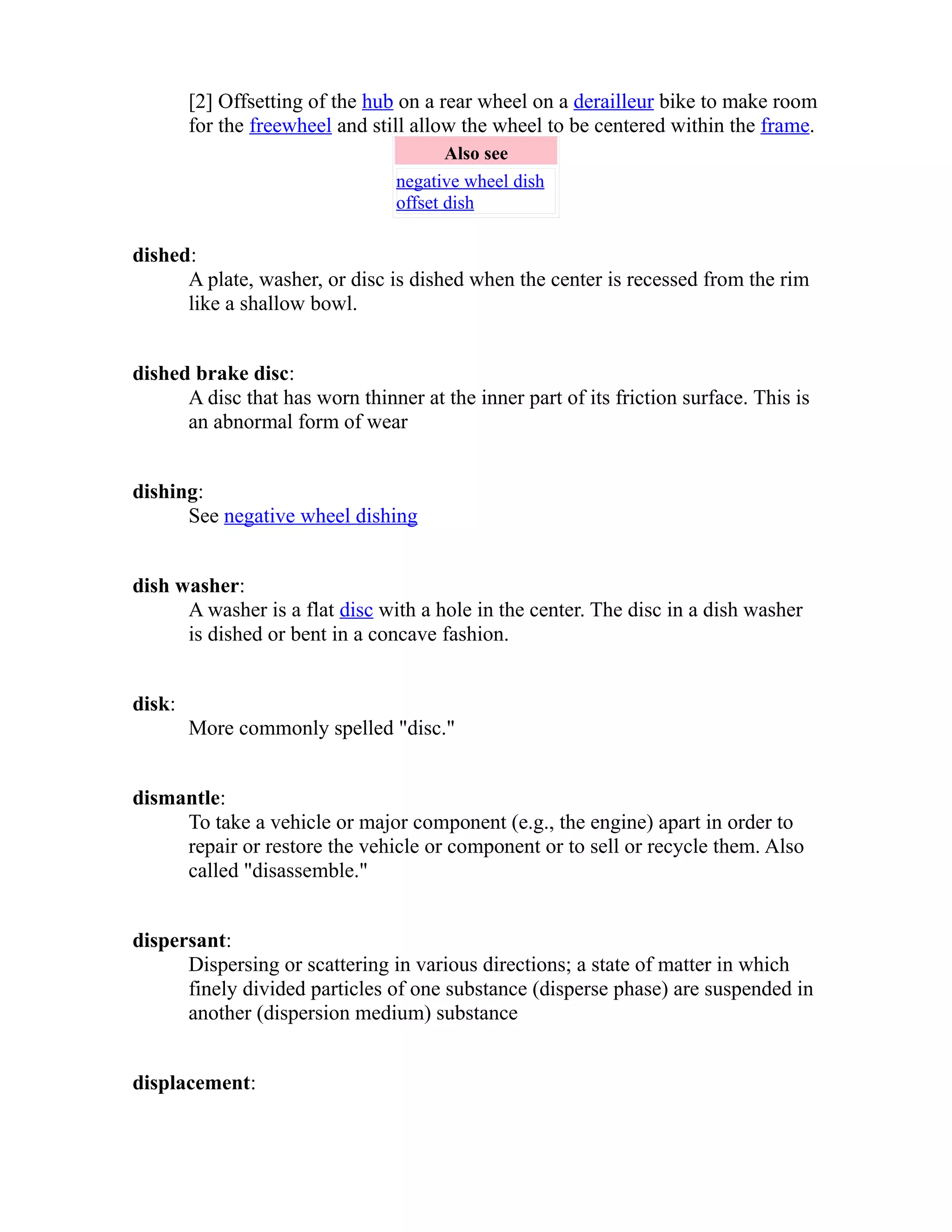 [2] Offsetting of the hub on a rear wheel on a derailleur bike to make room 
for the freewheel and still allow the wheel to be centered within the frame. 
Also see 
negative wheel dish 
offset dish 
dished: 
A plate, washer, or disc is dished when the center is recessed from the rim 
like a shallow bowl. 
dished brake disc: 
A disc that has worn thinner at the inner part of its friction surface. This is 
an abnormal form of wear 
dishing: 
See negative wheel dishing 
dish washer: 
A washer is a flat disc with a hole in the center. The disc in a dish washer 
is dished or bent in a concave fashion. 
disk: 
More commonly spelled "disc." 
dismantle: 
To take a vehicle or major component (e.g., the engine) apart in order to 
repair or restore the vehicle or component or to sell or recycle them. Also 
called "disassemble." 
dispersant: 
Dispersing or scattering in various directions; a state of matter in which 
finely divided particles of one substance (disperse phase) are suspended in 
another (dispersion medium) substance 
displacement: 
 