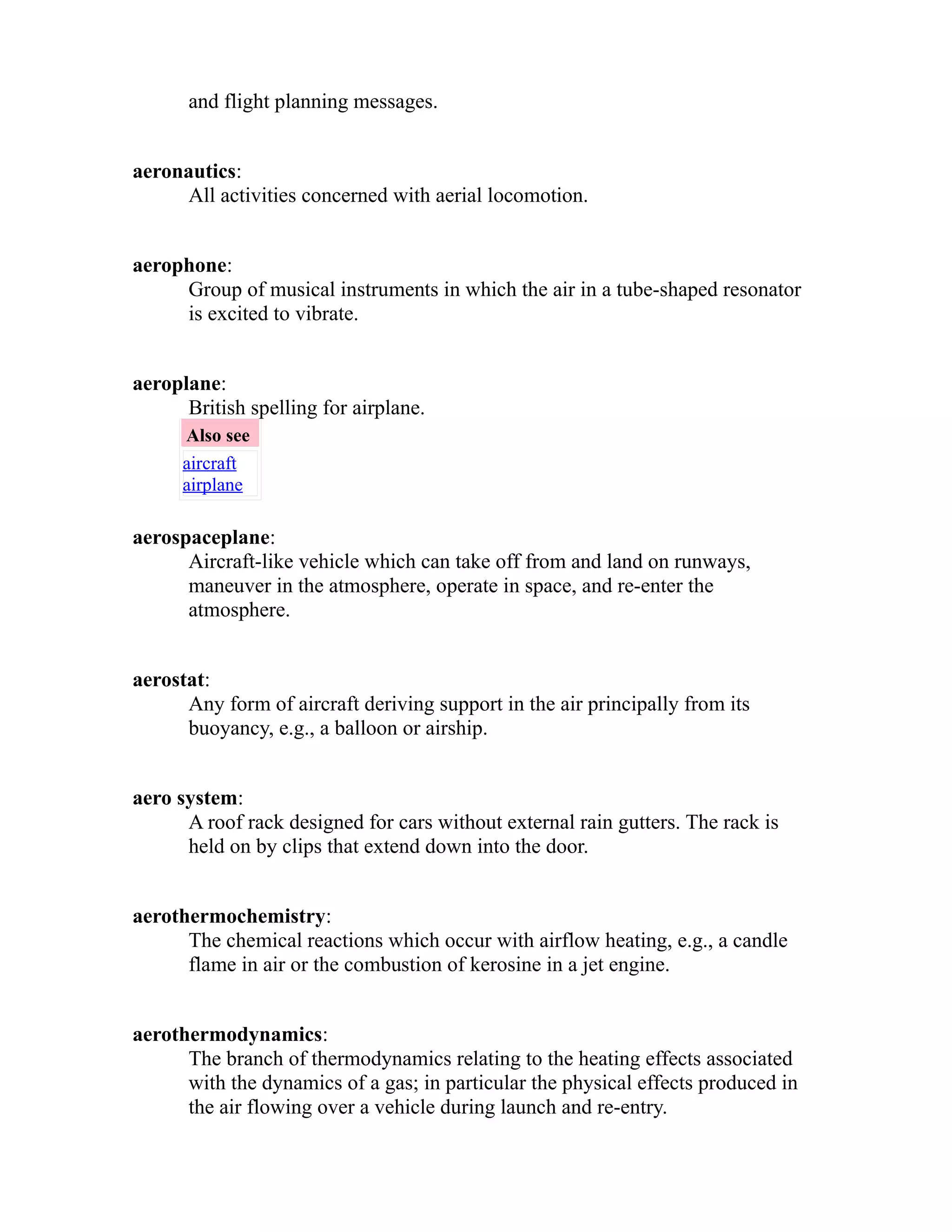 and flight planning messages. 
aeronautics: 
All activities concerned with aerial locomotion. 
aerophone: 
Group of musical instruments in which the air in a tube-shaped resonator 
is excited to vibrate. 
aeroplane: 
British spelling for airplane. 
Also see 
aircraft 
airplane 
aerospaceplane: 
Aircraft-like vehicle which can take off from and land on runways, 
maneuver in the atmosphere, operate in space, and re-enter the 
atmosphere. 
aerostat: 
Any form of aircraft deriving support in the air principally from its 
buoyancy, e.g., a balloon or airship. 
aero system: 
A roof rack designed for cars without external rain gutters. The rack is 
held on by clips that extend down into the door. 
aerothermochemistry: 
The chemical reactions which occur with airflow heating, e.g., a candle 
flame in air or the combustion of kerosine in a jet engine. 
aerothermodynamics: 
The branch of thermodynamics relating to the heating effects associated 
with the dynamics of a gas; in particular the physical effects produced in 
the air flowing over a vehicle during launch and re-entry. 
 
