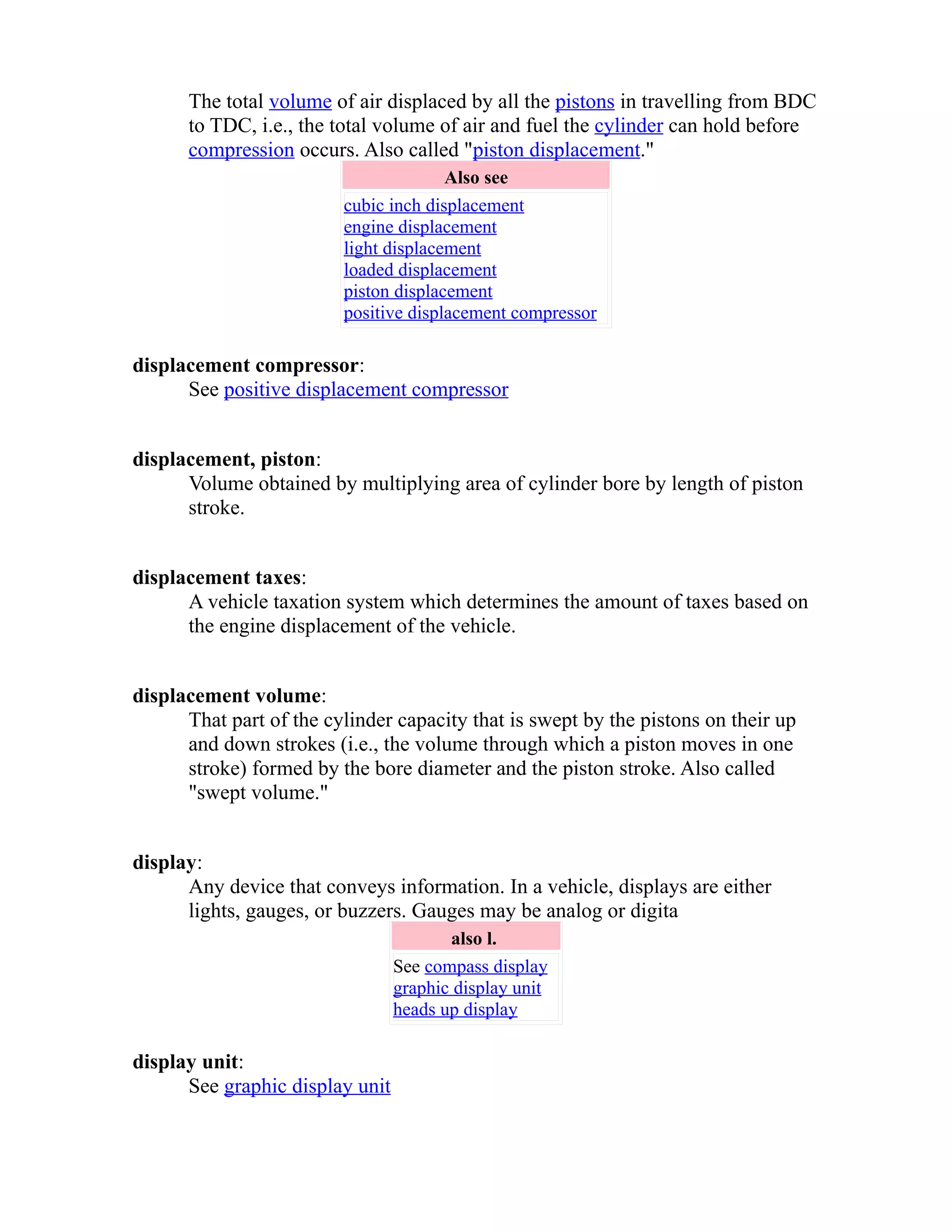 The total volume of air displaced by all the pistons in travelling from BDC 
to TDC, i.e., the total volume of air and fuel the cylinder can hold before 
compression occurs. Also called "piston displacement." 
Also see 
cubic inch displacement 
engine displacement 
light displacement 
loaded displacement 
piston displacement 
positive displacement compressor 
displacement compressor: 
See positive displacement compressor 
displacement, piston: 
Volume obtained by multiplying area of cylinder bore by length of piston 
stroke. 
displacement taxes: 
A vehicle taxation system which determines the amount of taxes based on 
the engine displacement of the vehicle. 
displacement volume: 
That part of the cylinder capacity that is swept by the pistons on their up 
and down strokes (i.e., the volume through which a piston moves in one 
stroke) formed by the bore diameter and the piston stroke. Also called 
"swept volume." 
display: 
Any device that conveys information. In a vehicle, displays are either 
lights, gauges, or buzzers. Gauges may be analog or digita 
also l. 
See compass display 
graphic display unit 
heads up display 
display unit: 
See graphic display unit 
 