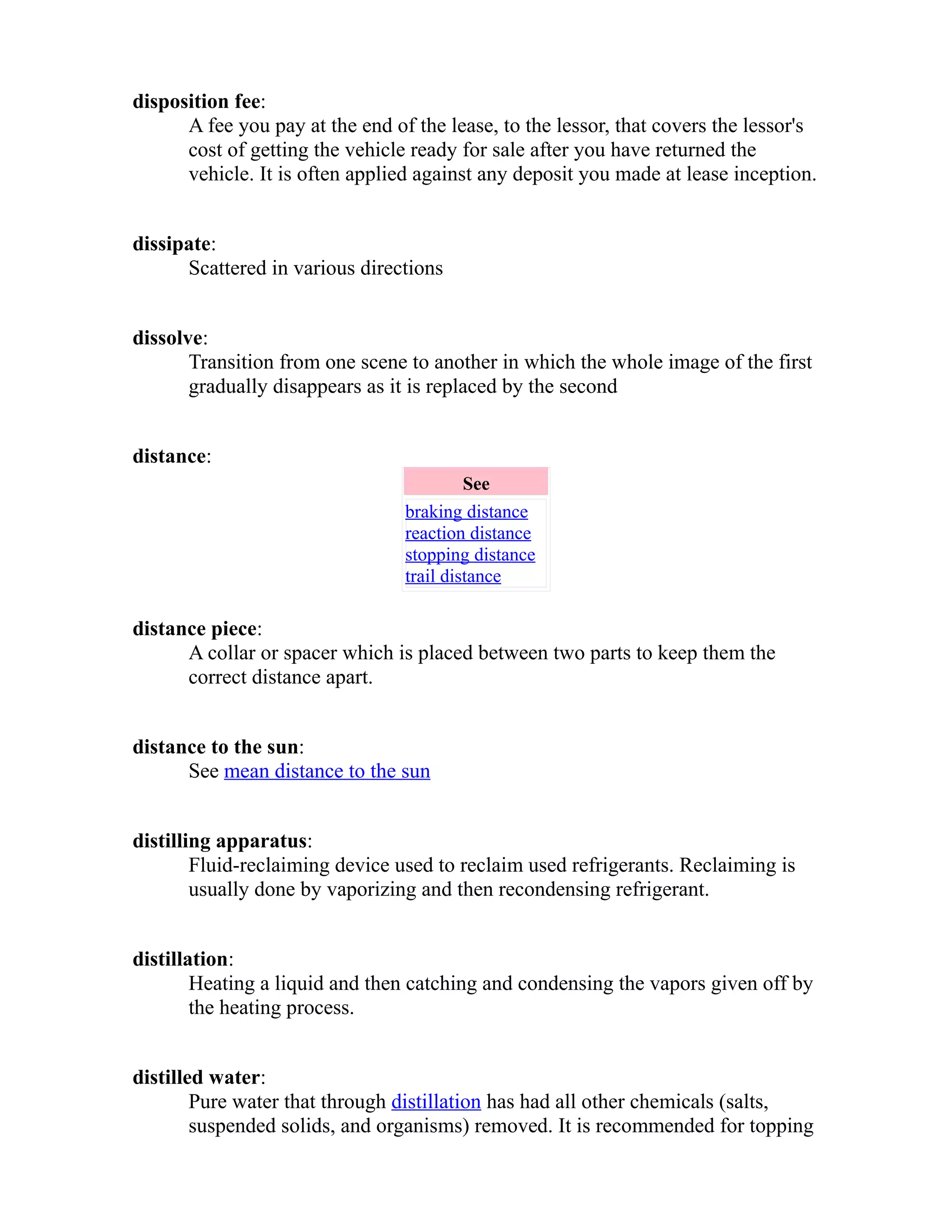 disposition fee: 
A fee you pay at the end of the lease, to the lessor, that covers the lessor's 
cost of getting the vehicle ready for sale after you have returned the 
vehicle. It is often applied against any deposit you made at lease inception. 
dissipate: 
Scattered in various directions 
dissolve: 
Transition from one scene to another in which the whole image of the first 
gradually disappears as it is replaced by the second 
distance: 
See 
braking distance 
reaction distance 
stopping distance 
trail distance 
distance piece: 
A collar or spacer which is placed between two parts to keep them the 
correct distance apart. 
distance to the sun: 
See mean distance to the sun 
distilling apparatus: 
Fluid-reclaiming device used to reclaim used refrigerants. Reclaiming is 
usually done by vaporizing and then recondensing refrigerant. 
distillation: 
Heating a liquid and then catching and condensing the vapors given off by 
the heating process. 
distilled water: 
Pure water that through distillation has had all other chemicals (salts, 
suspended solids, and organisms) removed. It is recommended for topping 
 