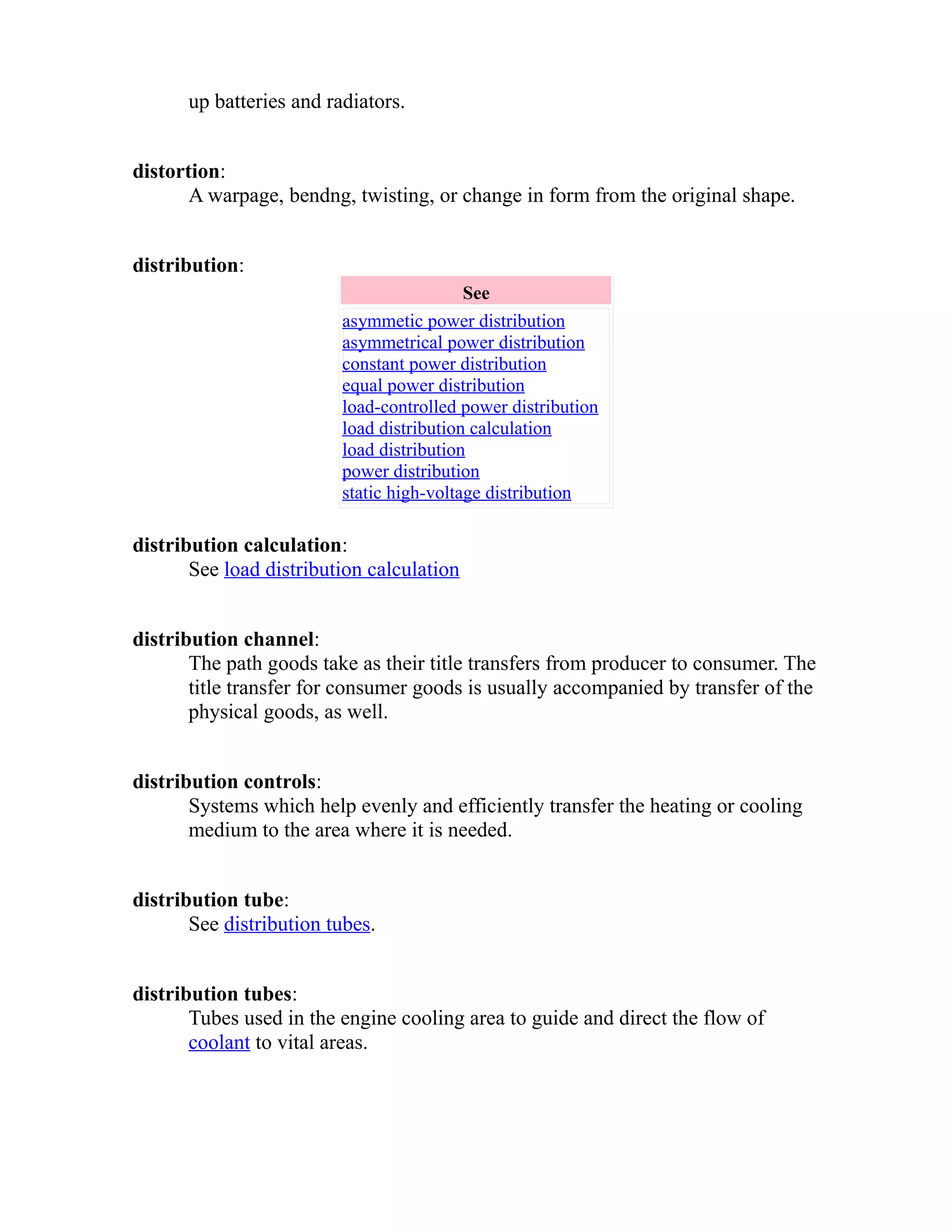 up batteries and radiators. 
distortion: 
A warpage, bendng, twisting, or change in form from the original shape. 
distribution: 
See 
asymmetic power distribution 
asymmetrical power distribution 
constant power distribution 
equal power distribution 
load-controlled power distribution 
load distribution calculation 
load distribution 
power distribution 
static high-voltage distribution 
distribution calculation: 
See load distribution calculation 
distribution channel: 
The path goods take as their title transfers from producer to consumer. The 
title transfer for consumer goods is usually accompanied by transfer of the 
physical goods, as well. 
distribution controls: 
Systems which help evenly and efficiently transfer the heating or cooling 
medium to the area where it is needed. 
distribution tube: 
See distribution tubes. 
distribution tubes: 
Tubes used in the engine cooling area to guide and direct the flow of 
coolant to vital areas. 
 