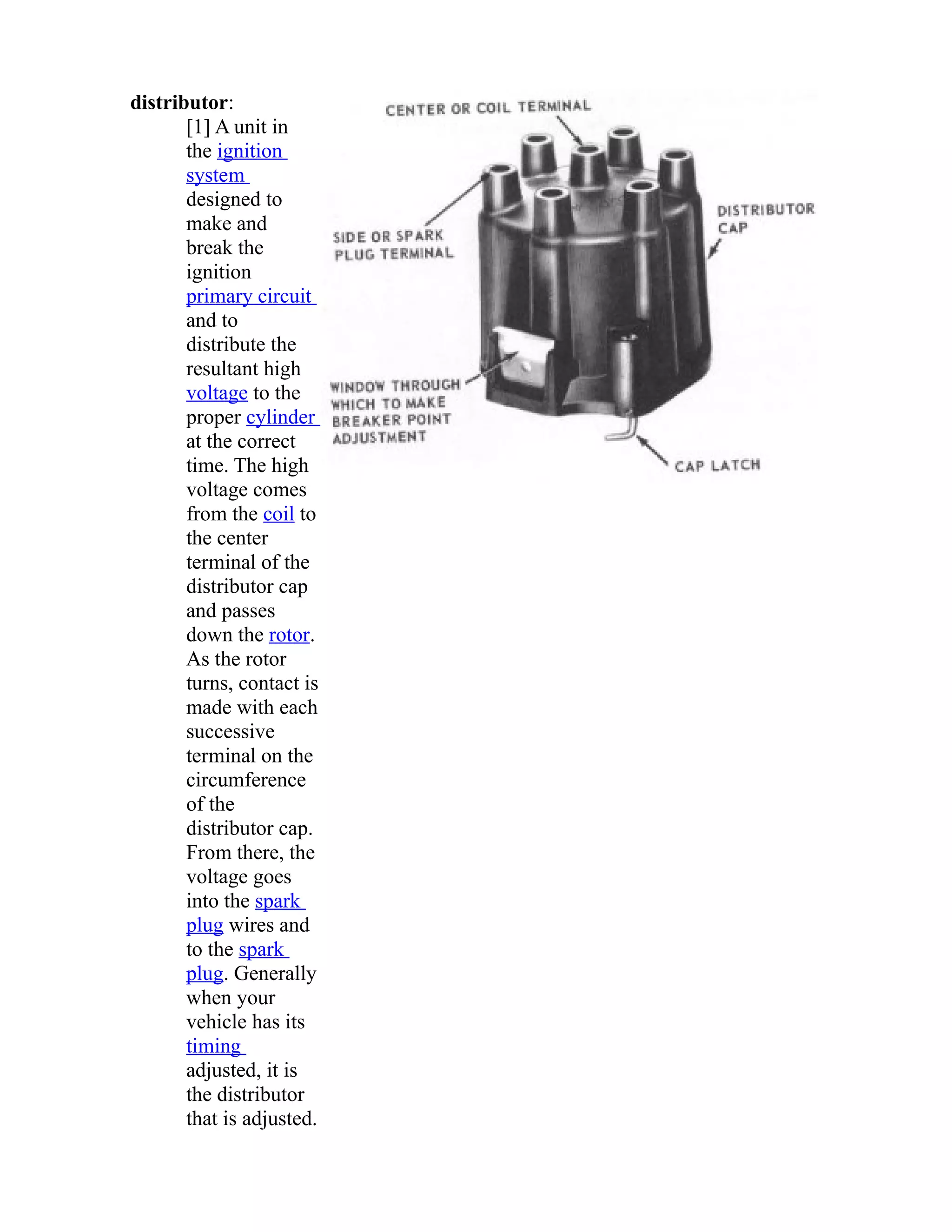 distributor: 
[1] A unit in 
the ignition 
system 
designed to 
make and 
break the 
ignition 
primary circuit 
and to 
distribute the 
resultant high 
voltage to the 
proper cylinder 
at the correct 
time. The high 
voltage comes 
from the coil to 
the center 
terminal of the 
distributor cap 
and passes 
down the rotor. 
As the rotor 
turns, contact is 
made with each 
successive 
terminal on the 
circumference 
of the 
distributor cap. 
From there, the 
voltage goes 
into the spark 
plug wires and 
to the spark 
plug. Generally 
when your 
vehicle has its 
timing 
adjusted, it is 
the distributor 
that is adjusted. 
 