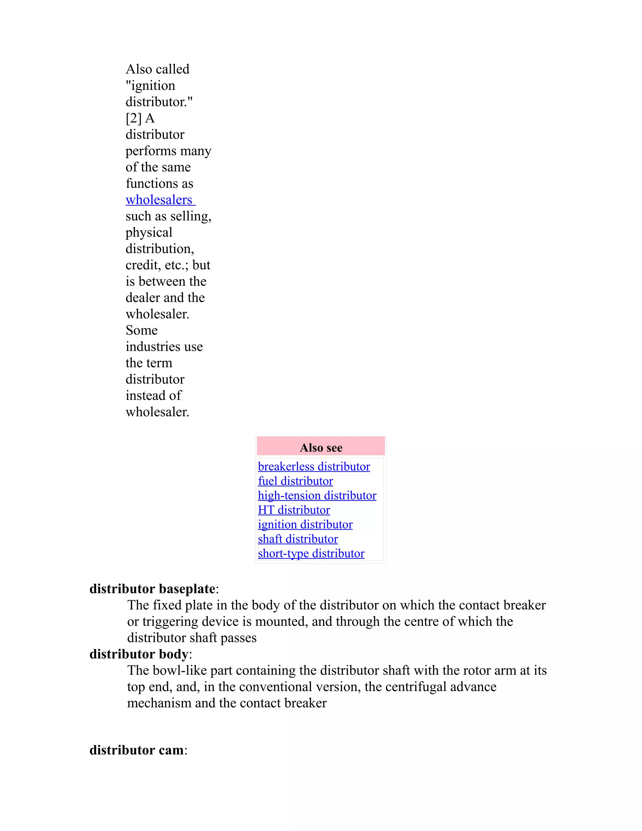 Also called 
"ignition 
distributor." 
[2] A 
distributor 
performs many 
of the same 
functions as 
wholesalers 
such as selling, 
physical 
distribution, 
credit, etc.; but 
is between the 
dealer and the 
wholesaler. 
Some 
industries use 
the term 
distributor 
instead of 
wholesaler. 
Also see 
breakerless distributor 
fuel distributor 
high-tension distributor 
HT distributor 
ignition distributor 
shaft distributor 
short-type distributor 
distributor baseplate: 
The fixed plate in the body of the distributor on which the contact breaker 
or triggering device is mounted, and through the centre of which the 
distributor shaft passes 
distributor body: 
The bowl-like part containing the distributor shaft with the rotor arm at its 
top end, and, in the conventional version, the centrifugal advance 
mechanism and the contact breaker 
distributor cam: 
 