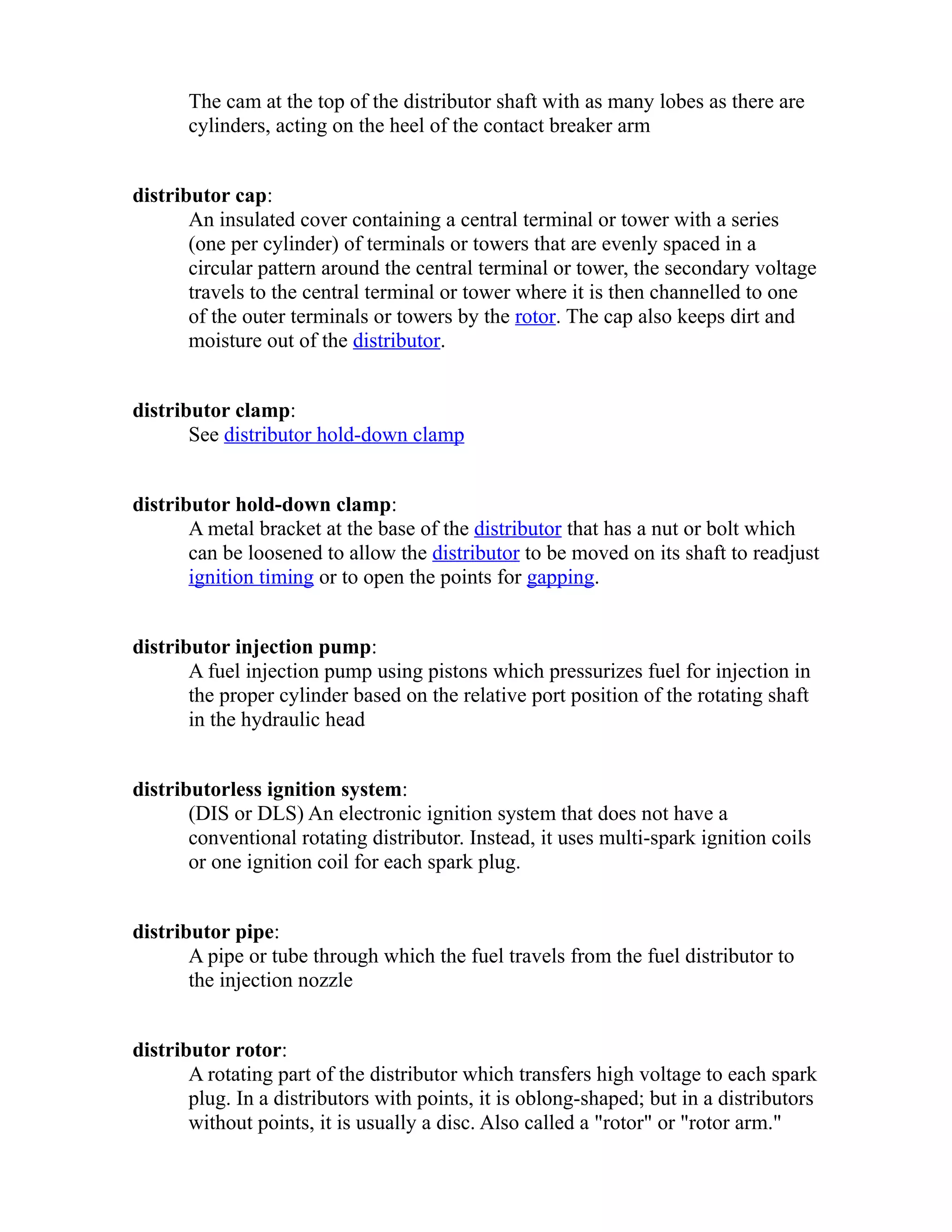 The cam at the top of the distributor shaft with as many lobes as there are 
cylinders, acting on the heel of the contact breaker arm 
distributor cap: 
An insulated cover containing a central terminal or tower with a series 
(one per cylinder) of terminals or towers that are evenly spaced in a 
circular pattern around the central terminal or tower, the secondary voltage 
travels to the central terminal or tower where it is then channelled to one 
of the outer terminals or towers by the rotor. The cap also keeps dirt and 
moisture out of the distributor. 
distributor clamp: 
See distributor hold-down clamp 
distributor hold-down clamp: 
A metal bracket at the base of the distributor that has a nut or bolt which 
can be loosened to allow the distributor to be moved on its shaft to readjust 
ignition timing or to open the points for gapping. 
distributor injection pump: 
A fuel injection pump using pistons which pressurizes fuel for injection in 
the proper cylinder based on the relative port position of the rotating shaft 
in the hydraulic head 
distributorless ignition system: 
(DIS or DLS) An electronic ignition system that does not have a 
conventional rotating distributor. Instead, it uses multi-spark ignition coils 
or one ignition coil for each spark plug. 
distributor pipe: 
A pipe or tube through which the fuel travels from the fuel distributor to 
the injection nozzle 
distributor rotor: 
A rotating part of the distributor which transfers high voltage to each spark 
plug. In a distributors with points, it is oblong-shaped; but in a distributors 
without points, it is usually a disc. Also called a "rotor" or "rotor arm." 
 
