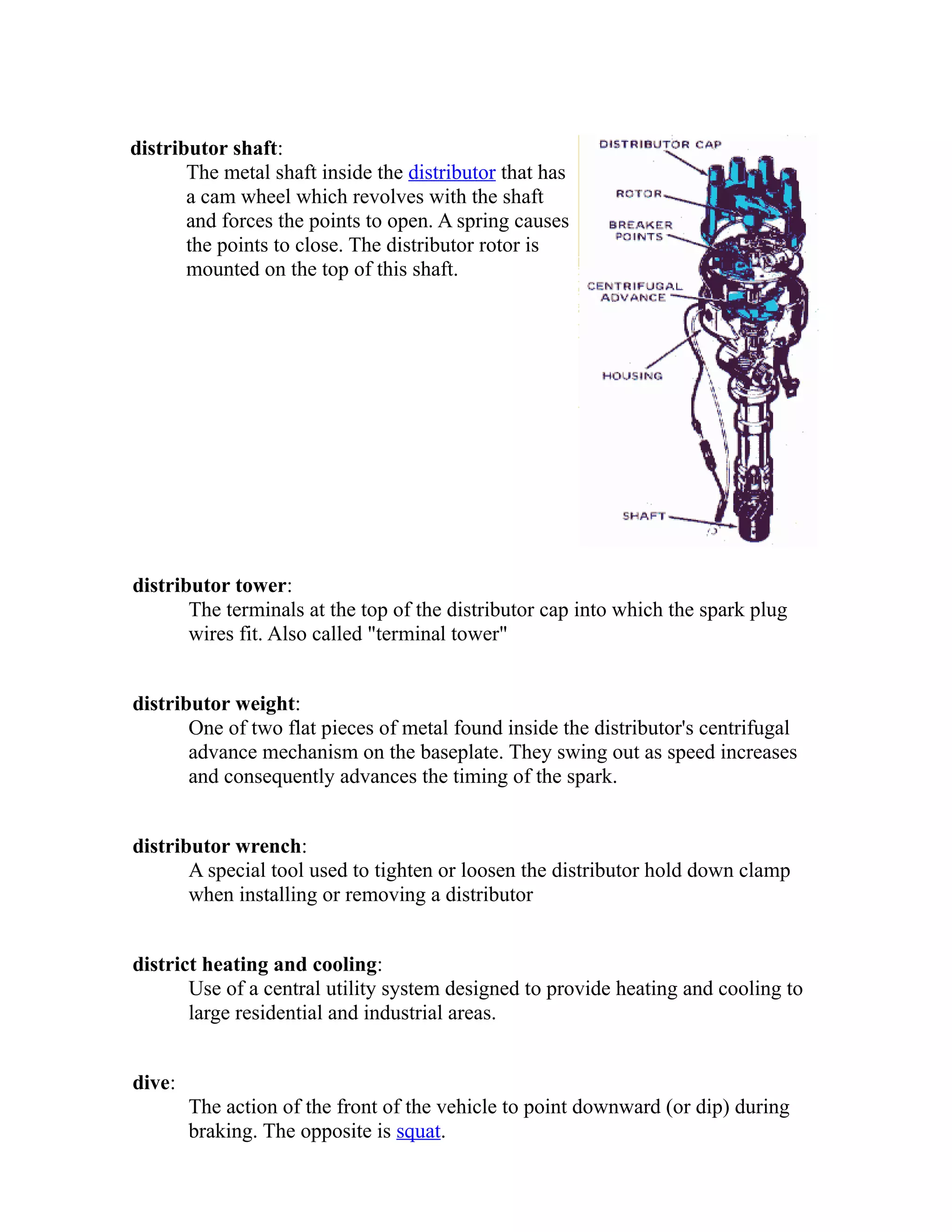 distributor shaft: 
The metal shaft inside the distributor that has 
a cam wheel which revolves with the shaft 
and forces the points to open. A spring causes 
the points to close. The distributor rotor is 
mounted on the top of this shaft. 
distributor tower: 
The terminals at the top of the distributor cap into which the spark plug 
wires fit. Also called "terminal tower" 
distributor weight: 
One of two flat pieces of metal found inside the distributor's centrifugal 
advance mechanism on the baseplate. They swing out as speed increases 
and consequently advances the timing of the spark. 
distributor wrench: 
A special tool used to tighten or loosen the distributor hold down clamp 
when installing or removing a distributor 
district heating and cooling: 
Use of a central utility system designed to provide heating and cooling to 
large residential and industrial areas. 
dive: 
The action of the front of the vehicle to point downward (or dip) during 
braking. The opposite is squat. 
 