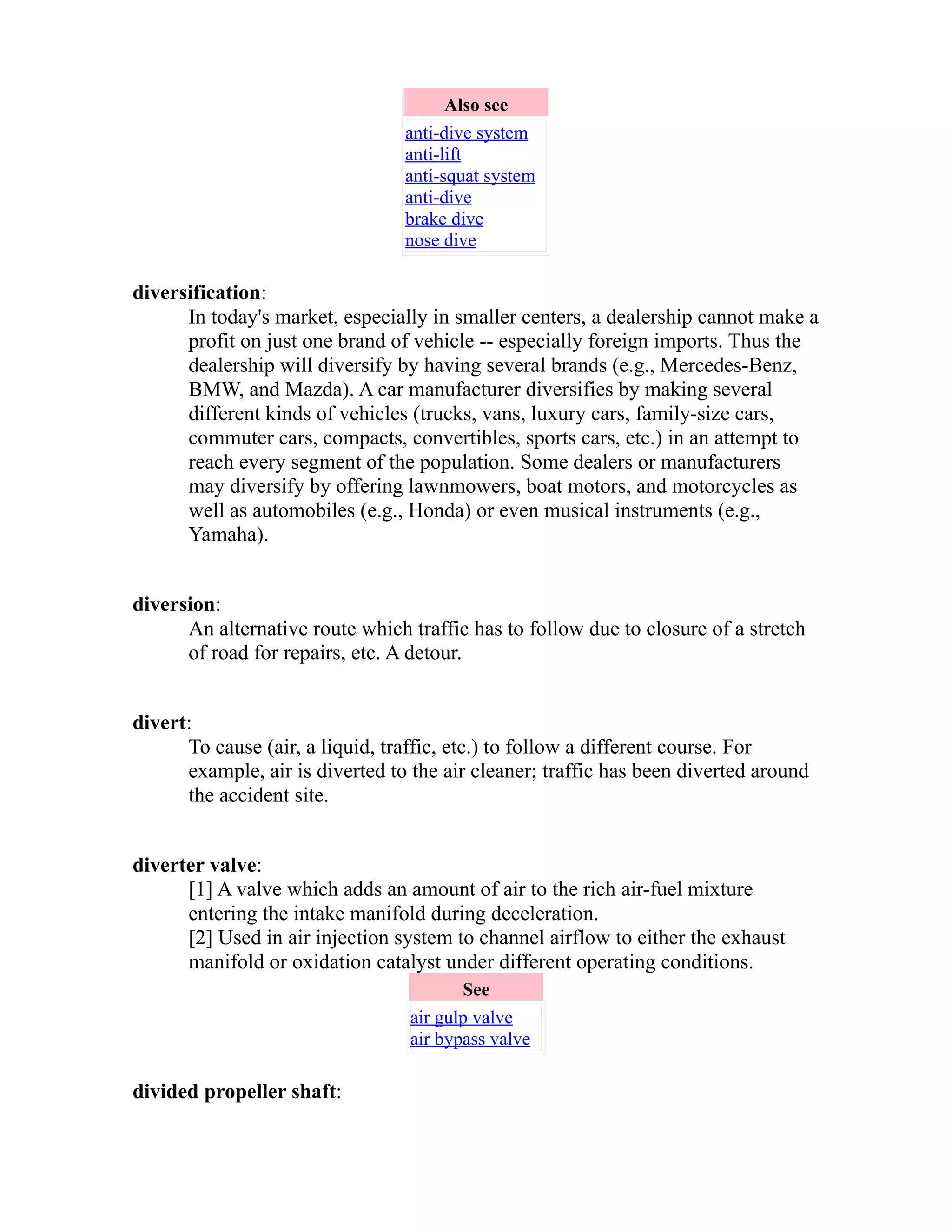 Also see 
anti-dive system 
anti-lift 
anti-squat system 
anti-dive 
brake dive 
nose dive 
diversification: 
In today's market, especially in smaller centers, a dealership cannot make a 
profit on just one brand of vehicle -- especially foreign imports. Thus the 
dealership will diversify by having several brands (e.g., Mercedes-Benz, 
BMW, and Mazda). A car manufacturer diversifies by making several 
different kinds of vehicles (trucks, vans, luxury cars, family-size cars, 
commuter cars, compacts, convertibles, sports cars, etc.) in an attempt to 
reach every segment of the population. Some dealers or manufacturers 
may diversify by offering lawnmowers, boat motors, and motorcycles as 
well as automobiles (e.g., Honda) or even musical instruments (e.g., 
Yamaha). 
diversion: 
An alternative route which traffic has to follow due to closure of a stretch 
of road for repairs, etc. A detour. 
divert: 
To cause (air, a liquid, traffic, etc.) to follow a different course. For 
example, air is diverted to the air cleaner; traffic has been diverted around 
the accident site. 
diverter valve: 
[1] A valve which adds an amount of air to the rich air-fuel mixture 
entering the intake manifold during deceleration. 
[2] Used in air injection system to channel airflow to either the exhaust 
manifold or oxidation catalyst under different operating conditions. 
See 
air gulp valve 
air bypass valve 
divided propeller shaft: 
 