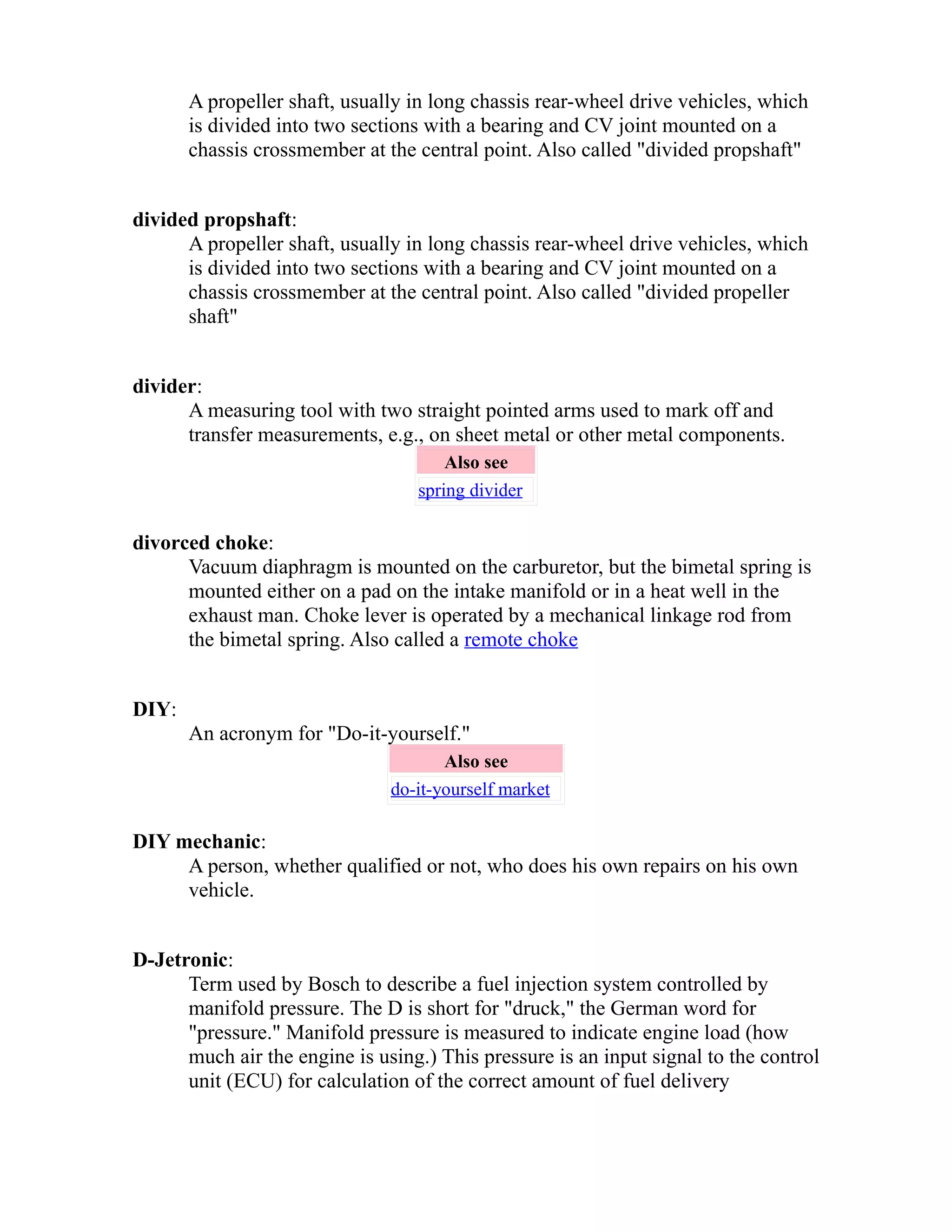 A propeller shaft, usually in long chassis rear-wheel drive vehicles, which 
is divided into two sections with a bearing and CV joint mounted on a 
chassis crossmember at the central point. Also called "divided propshaft" 
divided propshaft: 
A propeller shaft, usually in long chassis rear-wheel drive vehicles, which 
is divided into two sections with a bearing and CV joint mounted on a 
chassis crossmember at the central point. Also called "divided propeller 
shaft" 
divider: 
A measuring tool with two straight pointed arms used to mark off and 
transfer measurements, e.g., on sheet metal or other metal components. 
Also see 
spring divider 
divorced choke: 
Vacuum diaphragm is mounted on the carburetor, but the bimetal spring is 
mounted either on a pad on the intake manifold or in a heat well in the 
exhaust man. Choke lever is operated by a mechanical linkage rod from 
the bimetal spring. Also called a remote choke 
DIY: 
An acronym for "Do-it-yourself." 
Also see 
do-it-yourself market 
DIY mechanic: 
A person, whether qualified or not, who does his own repairs on his own 
vehicle. 
D-Jetronic: 
Term used by Bosch to describe a fuel injection system controlled by 
manifold pressure. The D is short for "druck," the German word for 
"pressure." Manifold pressure is measured to indicate engine load (how 
much air the engine is using.) This pressure is an input signal to the control 
unit (ECU) for calculation of the correct amount of fuel delivery 
 