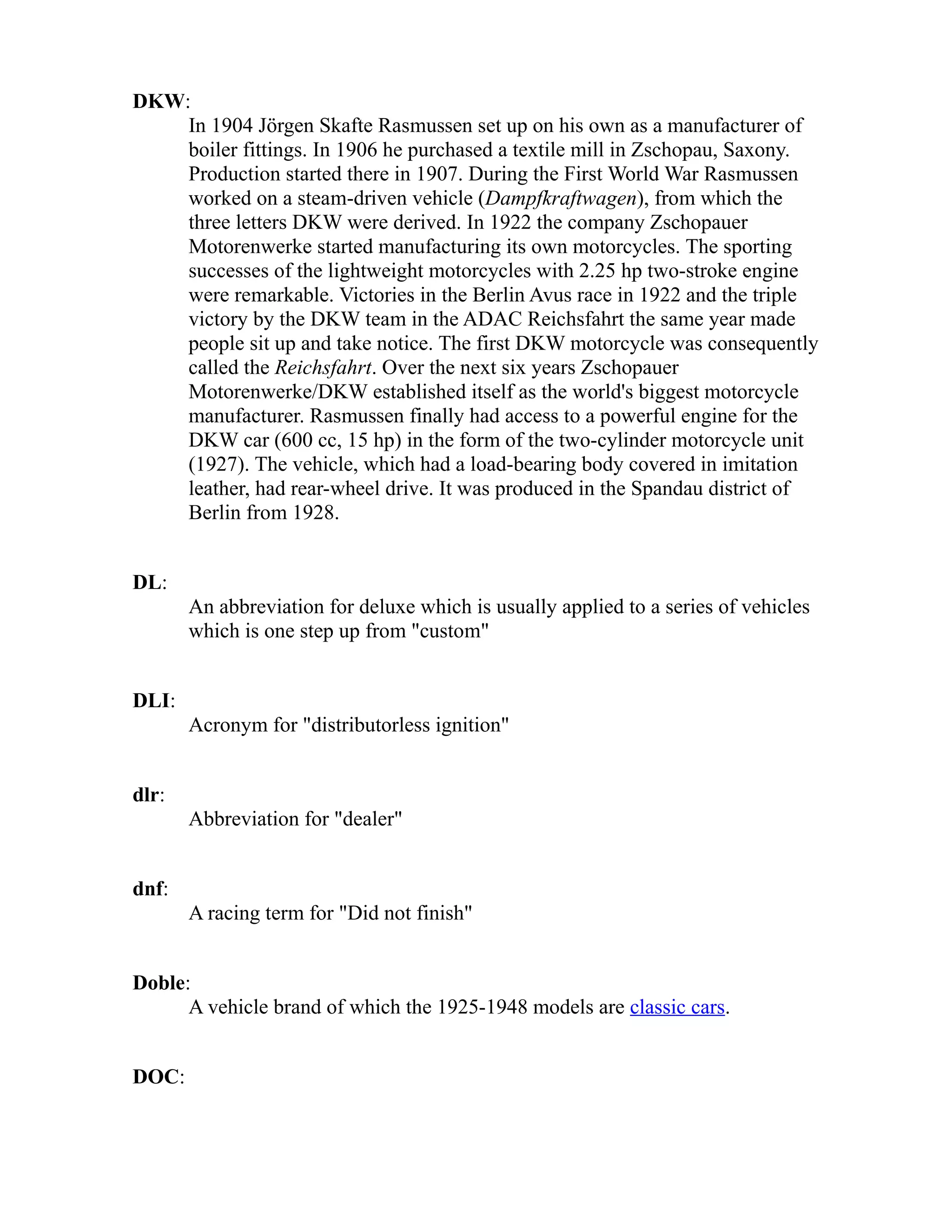 DKW: 
In 1904 Jörgen Skafte Rasmussen set up on his own as a manufacturer of 
boiler fittings. In 1906 he purchased a textile mill in Zschopau, Saxony. 
Production started there in 1907. During the First World War Rasmussen 
worked on a steam-driven vehicle (Dampfkraftwagen), from which the 
three letters DKW were derived. In 1922 the company Zschopauer 
Motorenwerke started manufacturing its own motorcycles. The sporting 
successes of the lightweight motorcycles with 2.25 hp two-stroke engine 
were remarkable. Victories in the Berlin Avus race in 1922 and the triple 
victory by the DKW team in the ADAC Reichsfahrt the same year made 
people sit up and take notice. The first DKW motorcycle was consequently 
called the Reichsfahrt. Over the next six years Zschopauer 
Motorenwerke/DKW established itself as the world's biggest motorcycle 
manufacturer. Rasmussen finally had access to a powerful engine for the 
DKW car (600 cc, 15 hp) in the form of the two-cylinder motorcycle unit 
(1927). The vehicle, which had a load-bearing body covered in imitation 
leather, had rear-wheel drive. It was produced in the Spandau district of 
Berlin from 1928. 
DL: 
An abbreviation for deluxe which is usually applied to a series of vehicles 
which is one step up from "custom" 
DLI: 
Acronym for "distributorless ignition" 
dlr: 
Abbreviation for "dealer" 
dnf: 
A racing term for "Did not finish" 
Doble: 
A vehicle brand of which the 1925-1948 models are classic cars. 
DOC: 
 