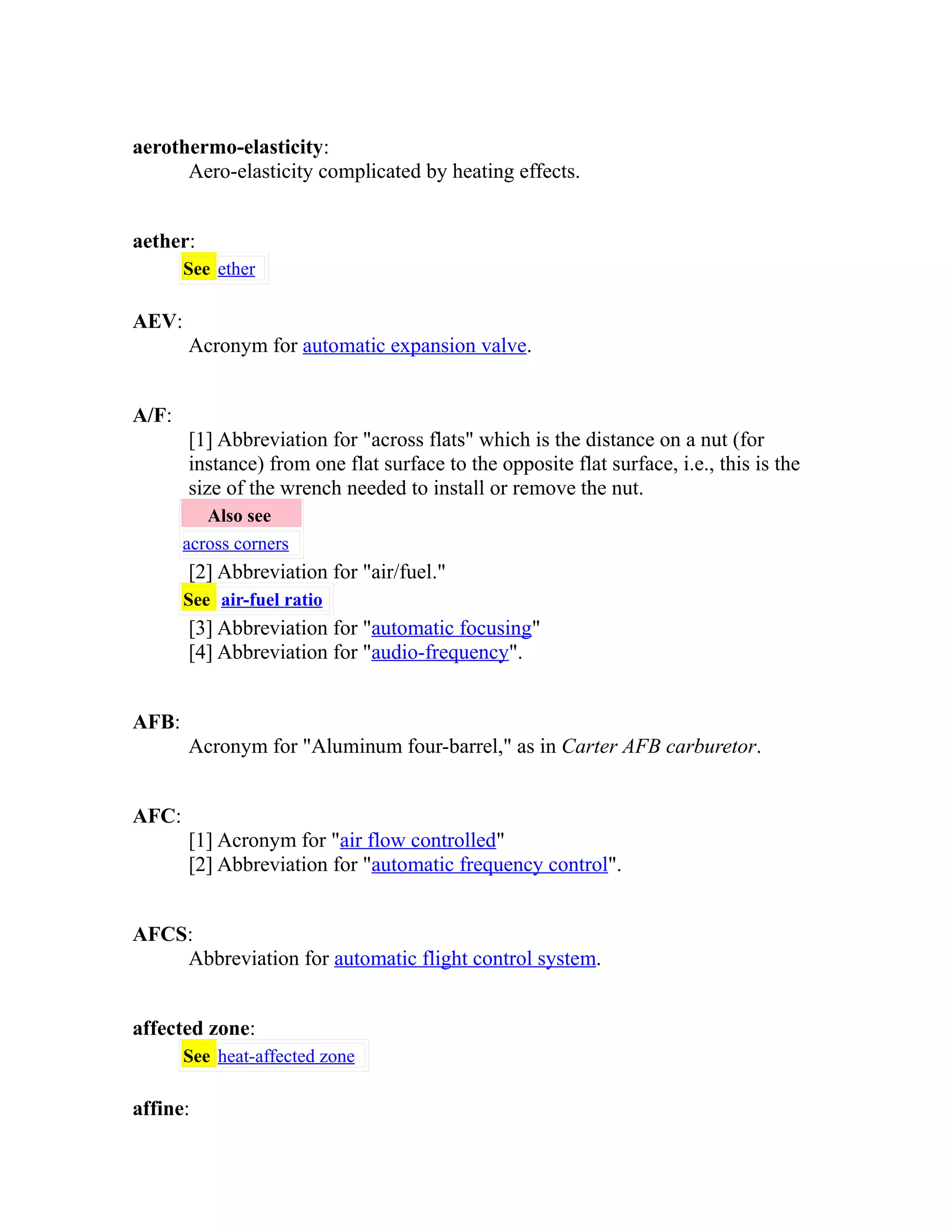 aerothermo-elasticity: 
Aero-elasticity complicated by heating effects. 
aether: 
See ether 
AEV: 
Acronym for automatic expansion valve. 
A/F: 
[1] Abbreviation for "across flats" which is the distance on a nut (for 
instance) from one flat surface to the opposite flat surface, i.e., this is the 
size of the wrench needed to install or remove the nut. 
Also see 
across corners 
[2] Abbreviation for "air/fuel." 
See air-fuel ratio 
[3] Abbreviation for "automatic focusing" 
[4] Abbreviation for "audio-frequency". 
AFB: 
Acronym for "Aluminum four-barrel," as in Carter AFB carburetor. 
AFC: 
[1] Acronym for "air flow controlled" 
[2] Abbreviation for "automatic frequency control". 
AFCS: 
Abbreviation for automatic flight control system. 
affected zone: 
See heat-affected zone 
affine: 
 
