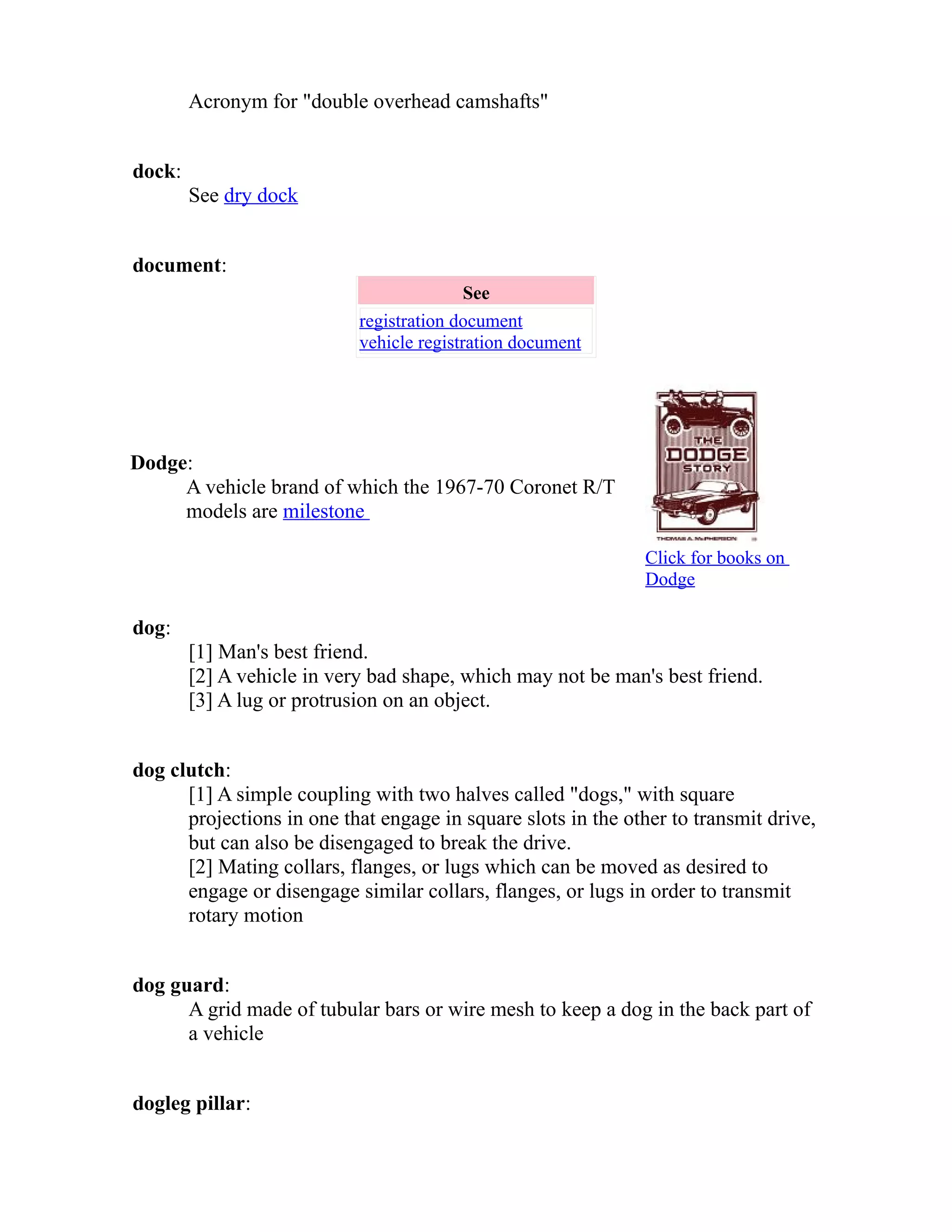 Acronym for "double overhead camshafts" 
dock: 
See dry dock 
document: 
See 
registration document 
vehicle registration document 
Dodge: 
A vehicle brand of which the 1967-70 Coronet R/T 
models are milestone 
Click for books on 
Dodge 
dog: 
[1] Man's best friend. 
[2] A vehicle in very bad shape, which may not be man's best friend. 
[3] A lug or protrusion on an object. 
dog clutch: 
[1] A simple coupling with two halves called "dogs," with square 
projections in one that engage in square slots in the other to transmit drive, 
but can also be disengaged to break the drive. 
[2] Mating collars, flanges, or lugs which can be moved as desired to 
engage or disengage similar collars, flanges, or lugs in order to transmit 
rotary motion 
dog guard: 
A grid made of tubular bars or wire mesh to keep a dog in the back part of 
a vehicle 
dogleg pillar: 
 