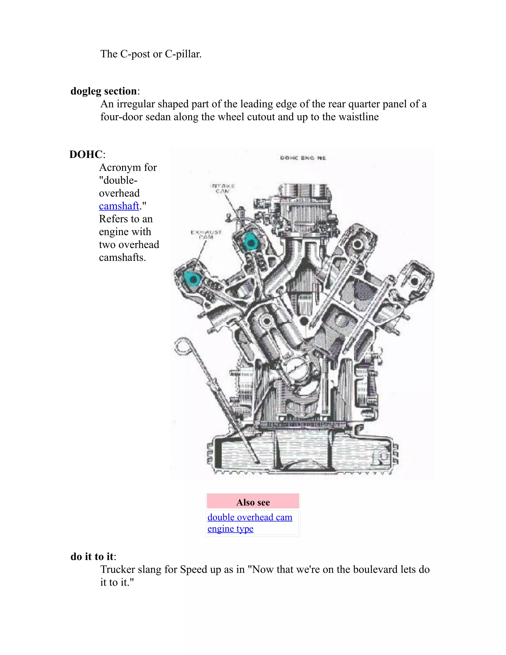 The C-post or C-pillar. 
dogleg section: 
An irregular shaped part of the leading edge of the rear quarter panel of a 
four-door sedan along the wheel cutout and up to the waistline 
DOHC: 
Acronym for 
"double-overhead 
camshaft." 
Refers to an 
engine with 
two overhead 
camshafts. 
Also see 
double overhead cam 
engine type 
do it to it: 
Trucker slang for Speed up as in "Now that we're on the boulevard lets do 
it to it." 
 