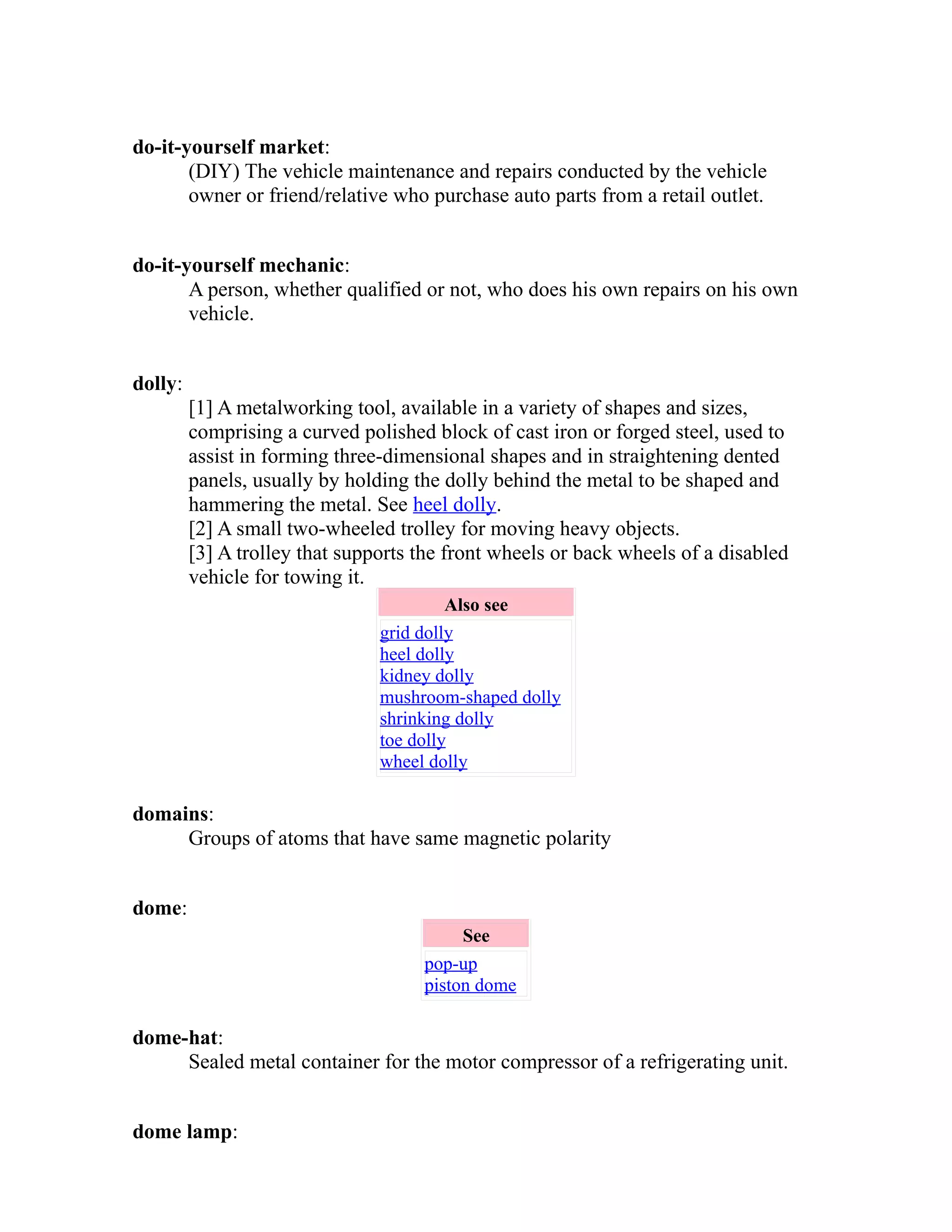 do-it-yourself market: 
(DIY) The vehicle maintenance and repairs conducted by the vehicle 
owner or friend/relative who purchase auto parts from a retail outlet. 
do-it-yourself mechanic: 
A person, whether qualified or not, who does his own repairs on his own 
vehicle. 
dolly: 
[1] A metalworking tool, available in a variety of shapes and sizes, 
comprising a curved polished block of cast iron or forged steel, used to 
assist in forming three-dimensional shapes and in straightening dented 
panels, usually by holding the dolly behind the metal to be shaped and 
hammering the metal. See heel dolly. 
[2] A small two-wheeled trolley for moving heavy objects. 
[3] A trolley that supports the front wheels or back wheels of a disabled 
vehicle for towing it. 
Also see 
grid dolly 
heel dolly 
kidney dolly 
mushroom-shaped dolly 
shrinking dolly 
toe dolly 
wheel dolly 
domains: 
Groups of atoms that have same magnetic polarity 
dome: 
See 
pop-up 
piston dome 
dome-hat: 
Sealed metal container for the motor compressor of a refrigerating unit. 
dome lamp: 
 