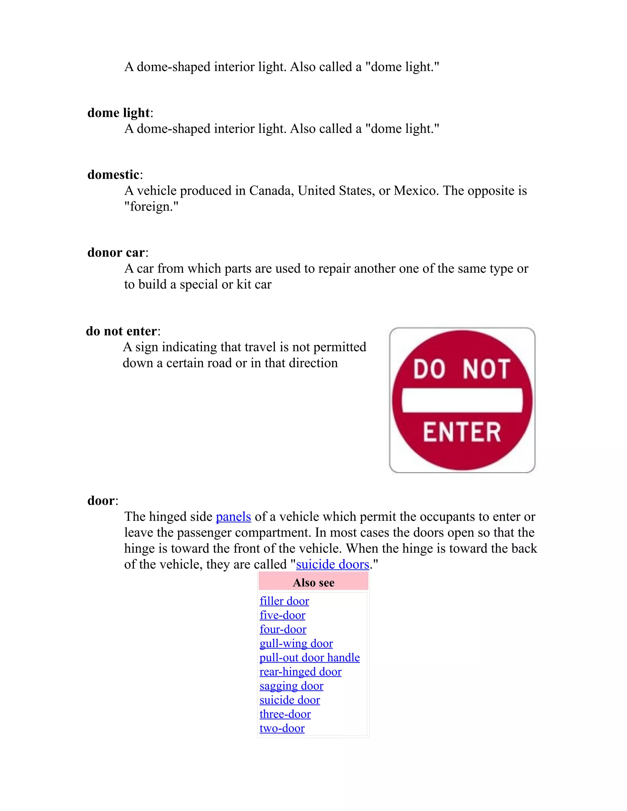 A dome-shaped interior light. Also called a "dome light." 
dome light: 
A dome-shaped interior light. Also called a "dome light." 
domestic: 
A vehicle produced in Canada, United States, or Mexico. The opposite is 
"foreign." 
donor car: 
A car from which parts are used to repair another one of the same type or 
to build a special or kit car 
do not enter: 
A sign indicating that travel is not permitted 
down a certain road or in that direction 
door: 
The hinged side panels of a vehicle which permit the occupants to enter or 
leave the passenger compartment. In most cases the doors open so that the 
hinge is toward the front of the vehicle. When the hinge is toward the back 
of the vehicle, they are called "suicide doors." 
Also see 
filler door 
five-door 
four-door 
gull-wing door 
pull-out door handle 
rear-hinged door 
sagging door 
suicide door 
three-door 
two-door 
 