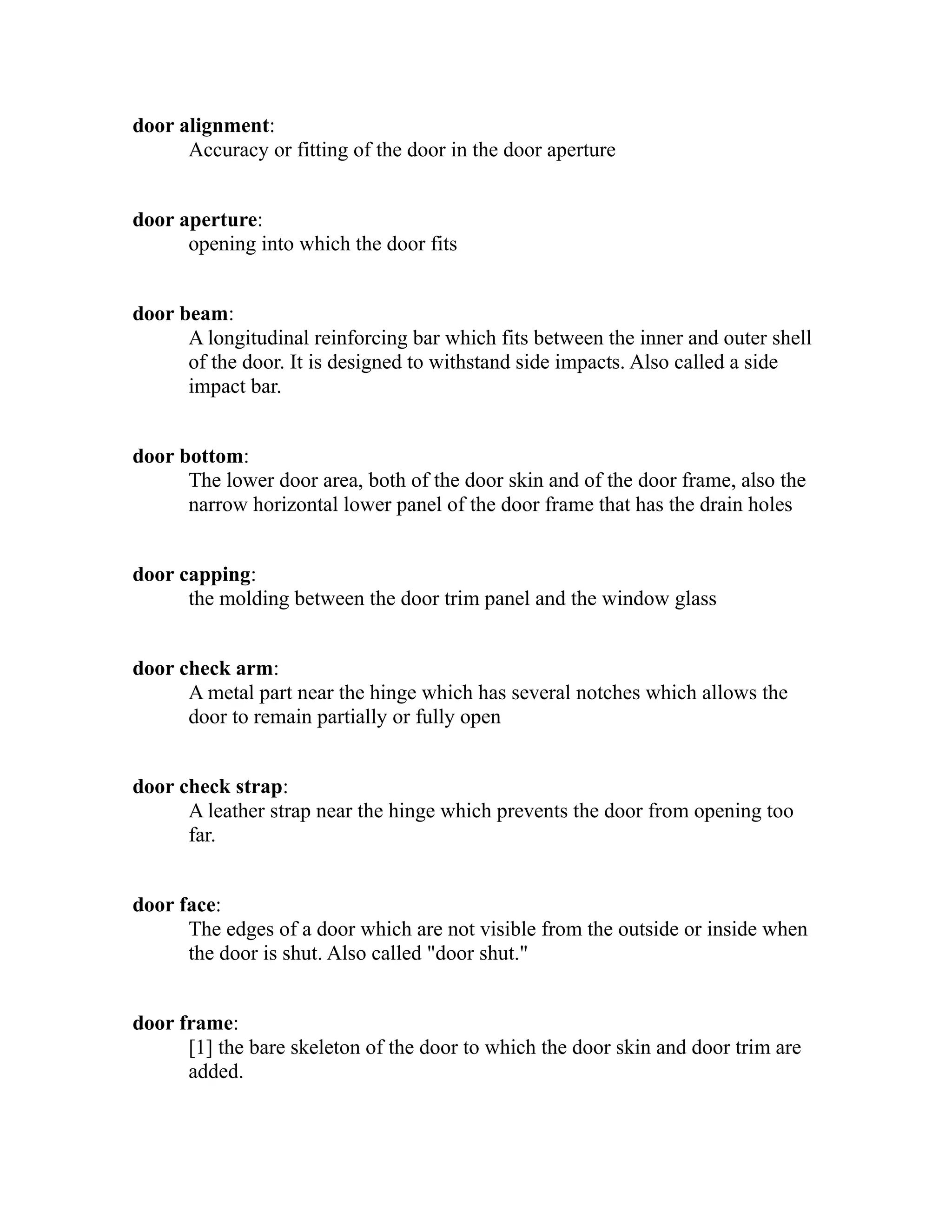 door alignment: 
Accuracy or fitting of the door in the door aperture 
door aperture: 
opening into which the door fits 
door beam: 
A longitudinal reinforcing bar which fits between the inner and outer shell 
of the door. It is designed to withstand side impacts. Also called a side 
impact bar. 
door bottom: 
The lower door area, both of the door skin and of the door frame, also the 
narrow horizontal lower panel of the door frame that has the drain holes 
door capping: 
the molding between the door trim panel and the window glass 
door check arm: 
A metal part near the hinge which has several notches which allows the 
door to remain partially or fully open 
door check strap: 
A leather strap near the hinge which prevents the door from opening too 
far. 
door face: 
The edges of a door which are not visible from the outside or inside when 
the door is shut. Also called "door shut." 
door frame: 
[1] the bare skeleton of the door to which the door skin and door trim are 
added. 
 