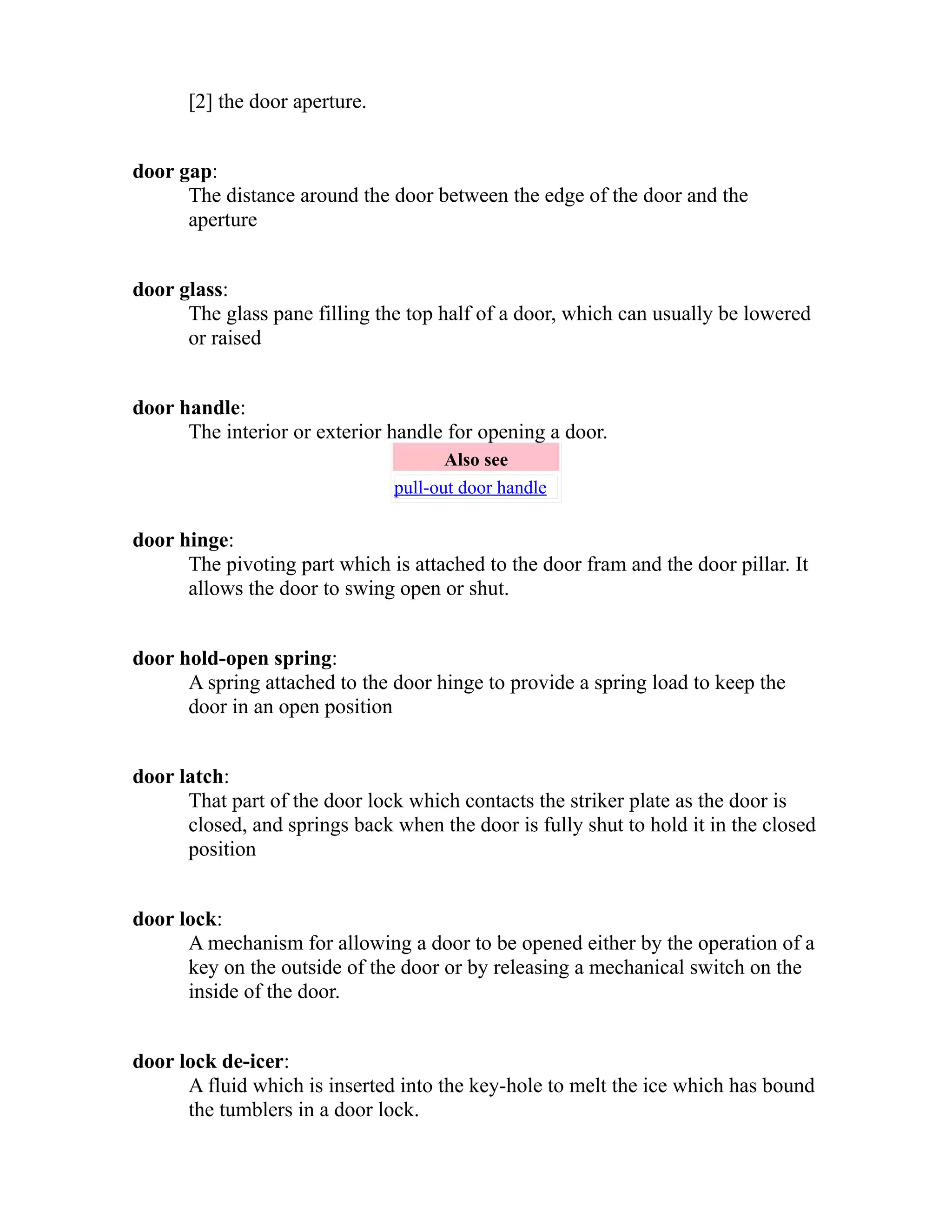 [2] the door aperture. 
door gap: 
The distance around the door between the edge of the door and the 
aperture 
door glass: 
The glass pane filling the top half of a door, which can usually be lowered 
or raised 
door handle: 
The interior or exterior handle for opening a door. 
Also see 
pull-out door handle 
door hinge: 
The pivoting part which is attached to the door fram and the door pillar. It 
allows the door to swing open or shut. 
door hold-open spring: 
A spring attached to the door hinge to provide a spring load to keep the 
door in an open position 
door latch: 
That part of the door lock which contacts the striker plate as the door is 
closed, and springs back when the door is fully shut to hold it in the closed 
position 
door lock: 
A mechanism for allowing a door to be opened either by the operation of a 
key on the outside of the door or by releasing a mechanical switch on the 
inside of the door. 
door lock de-icer: 
A fluid which is inserted into the key-hole to melt the ice which has bound 
the tumblers in a door lock. 
 