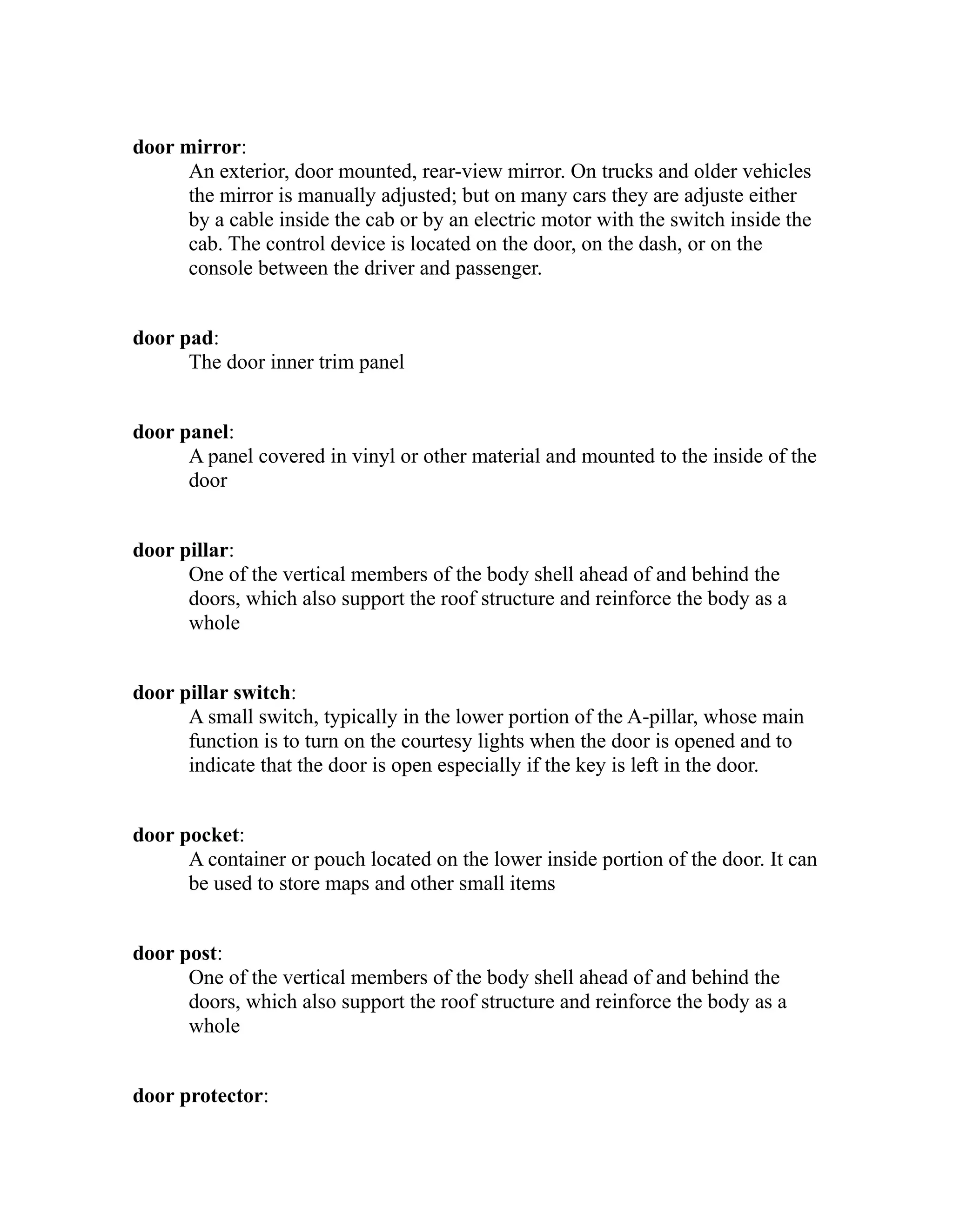door mirror: 
An exterior, door mounted, rear-view mirror. On trucks and older vehicles 
the mirror is manually adjusted; but on many cars they are adjuste either 
by a cable inside the cab or by an electric motor with the switch inside the 
cab. The control device is located on the door, on the dash, or on the 
console between the driver and passenger. 
door pad: 
The door inner trim panel 
door panel: 
A panel covered in vinyl or other material and mounted to the inside of the 
door 
door pillar: 
One of the vertical members of the body shell ahead of and behind the 
doors, which also support the roof structure and reinforce the body as a 
whole 
door pillar switch: 
A small switch, typically in the lower portion of the A-pillar, whose main 
function is to turn on the courtesy lights when the door is opened and to 
indicate that the door is open especially if the key is left in the door. 
door pocket: 
A container or pouch located on the lower inside portion of the door. It can 
be used to store maps and other small items 
door post: 
One of the vertical members of the body shell ahead of and behind the 
doors, which also support the roof structure and reinforce the body as a 
whole 
door protector: 
 
