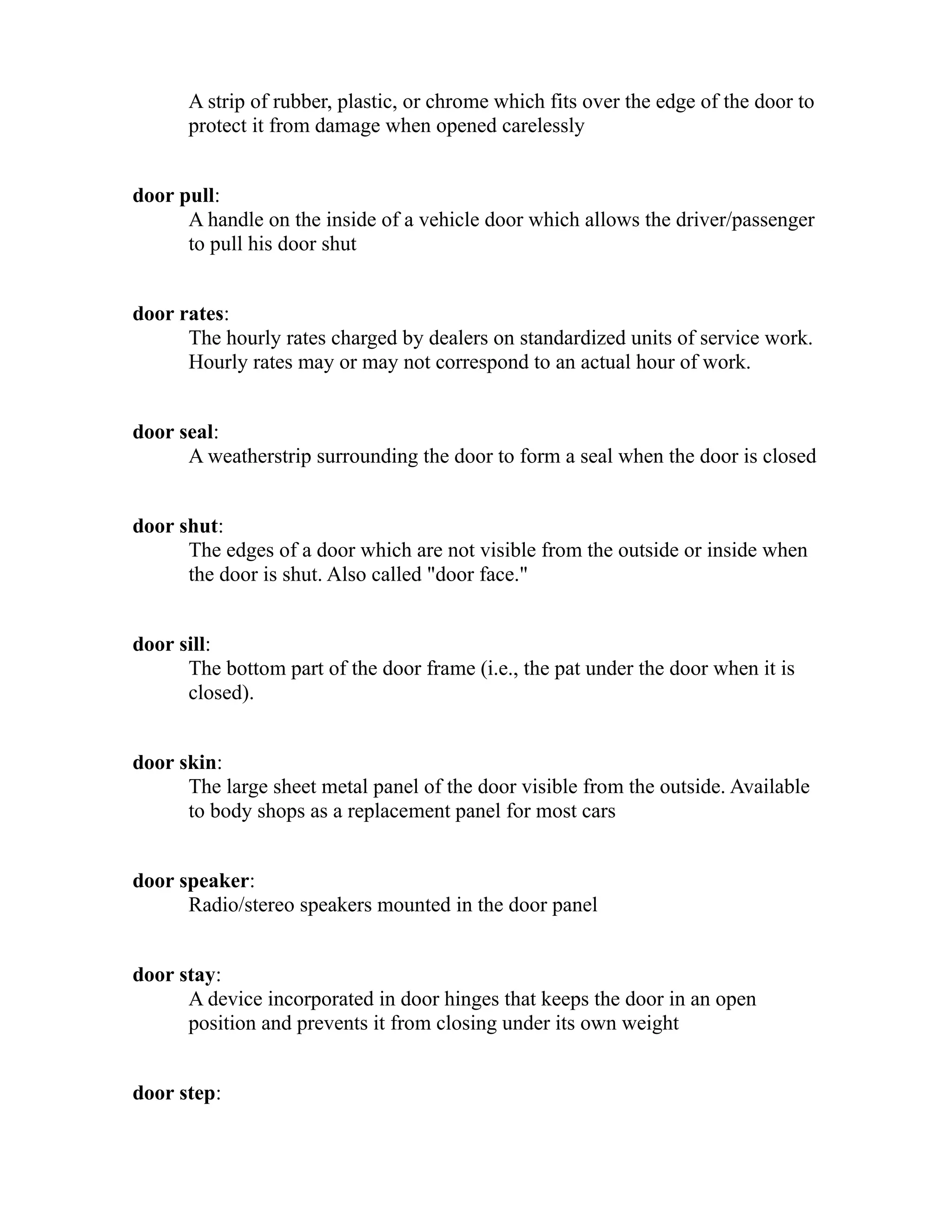 A strip of rubber, plastic, or chrome which fits over the edge of the door to 
protect it from damage when opened carelessly 
door pull: 
A handle on the inside of a vehicle door which allows the driver/passenger 
to pull his door shut 
door rates: 
The hourly rates charged by dealers on standardized units of service work. 
Hourly rates may or may not correspond to an actual hour of work. 
door seal: 
A weatherstrip surrounding the door to form a seal when the door is closed 
door shut: 
The edges of a door which are not visible from the outside or inside when 
the door is shut. Also called "door face." 
door sill: 
The bottom part of the door frame (i.e., the pat under the door when it is 
closed). 
door skin: 
The large sheet metal panel of the door visible from the outside. Available 
to body shops as a replacement panel for most cars 
door speaker: 
Radio/stereo speakers mounted in the door panel 
door stay: 
A device incorporated in door hinges that keeps the door in an open 
position and prevents it from closing under its own weight 
door step: 
 