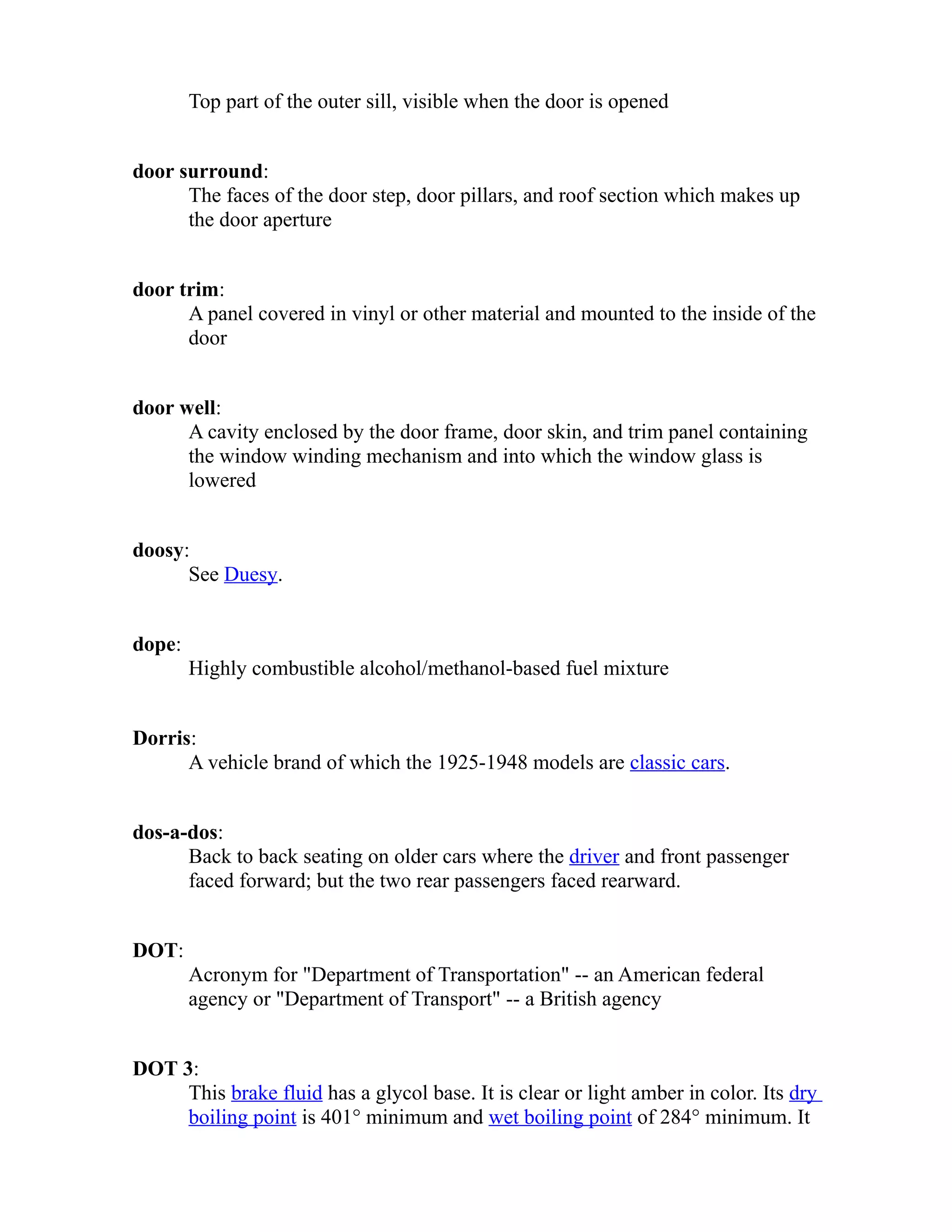 Top part of the outer sill, visible when the door is opened 
door surround: 
The faces of the door step, door pillars, and roof section which makes up 
the door aperture 
door trim: 
A panel covered in vinyl or other material and mounted to the inside of the 
door 
door well: 
A cavity enclosed by the door frame, door skin, and trim panel containing 
the window winding mechanism and into which the window glass is 
lowered 
doosy: 
See Duesy. 
dope: 
Highly combustible alcohol/methanol-based fuel mixture 
Dorris: 
A vehicle brand of which the 1925-1948 models are classic cars. 
dos-a-dos: 
Back to back seating on older cars where the driver and front passenger 
faced forward; but the two rear passengers faced rearward. 
DOT: 
Acronym for "Department of Transportation" -- an American federal 
agency or "Department of Transport" -- a British agency 
DOT 3: 
This brake fluid has a glycol base. It is clear or light amber in color. Its dry 
boiling point is 401° minimum and wet boiling point of 284° minimum. It 
 