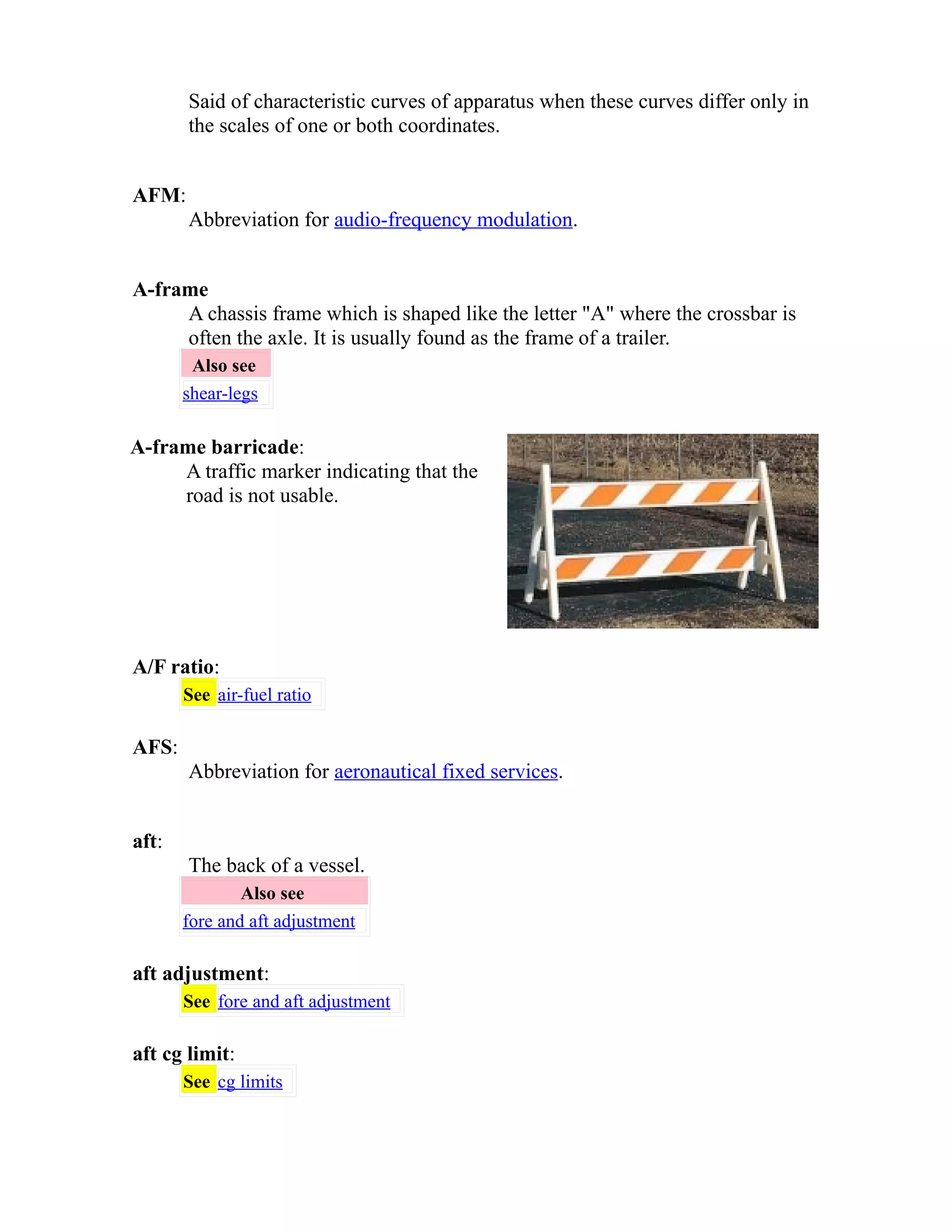 Said of characteristic curves of apparatus when these curves differ only in 
the scales of one or both coordinates. 
AFM: 
Abbreviation for audio-frequency modulation. 
A-frame 
A chassis frame which is shaped like the letter "A" where the crossbar is 
often the axle. It is usually found as the frame of a trailer. 
Also see 
shear-legs 
A-frame barricade: 
A traffic marker indicating that the 
road is not usable. 
A/F ratio: 
See air-fuel ratio 
AFS: 
Abbreviation for aeronautical fixed services. 
aft: 
The back of a vessel. 
Also see 
fore and aft adjustment 
aft adjustment: 
See fore and aft adjustment 
aft cg limit: 
See cg limits 
 
