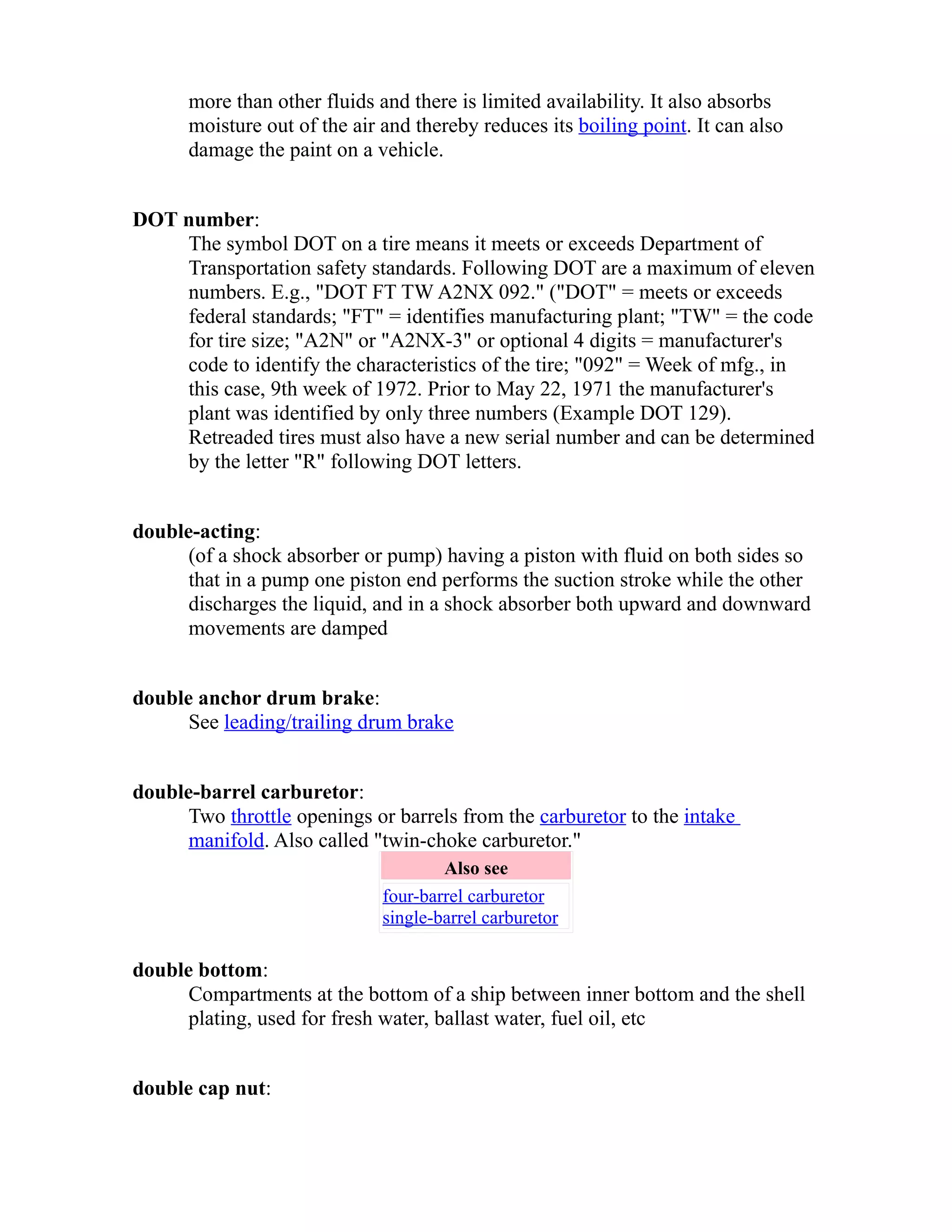 more than other fluids and there is limited availability. It also absorbs 
moisture out of the air and thereby reduces its boiling point. It can also 
damage the paint on a vehicle. 
DOT number: 
The symbol DOT on a tire means it meets or exceeds Department of 
Transportation safety standards. Following DOT are a maximum of eleven 
numbers. E.g., "DOT FT TW A2NX 092." ("DOT" = meets or exceeds 
federal standards; "FT" = identifies manufacturing plant; "TW" = the code 
for tire size; "A2N" or "A2NX-3" or optional 4 digits = manufacturer's 
code to identify the characteristics of the tire; "092" = Week of mfg., in 
this case, 9th week of 1972. Prior to May 22, 1971 the manufacturer's 
plant was identified by only three numbers (Example DOT 129). 
Retreaded tires must also have a new serial number and can be determined 
by the letter "R" following DOT letters. 
double-acting: 
(of a shock absorber or pump) having a piston with fluid on both sides so 
that in a pump one piston end performs the suction stroke while the other 
discharges the liquid, and in a shock absorber both upward and downward 
movements are damped 
double anchor drum brake: 
See leading/trailing drum brake 
double-barrel carburetor: 
Two throttle openings or barrels from the carburetor to the intake 
manifold. Also called "twin-choke carburetor." 
Also see 
four-barrel carburetor 
single-barrel carburetor 
double bottom: 
Compartments at the bottom of a ship between inner bottom and the shell 
plating, used for fresh water, ballast water, fuel oil, etc 
double cap nut: 
 