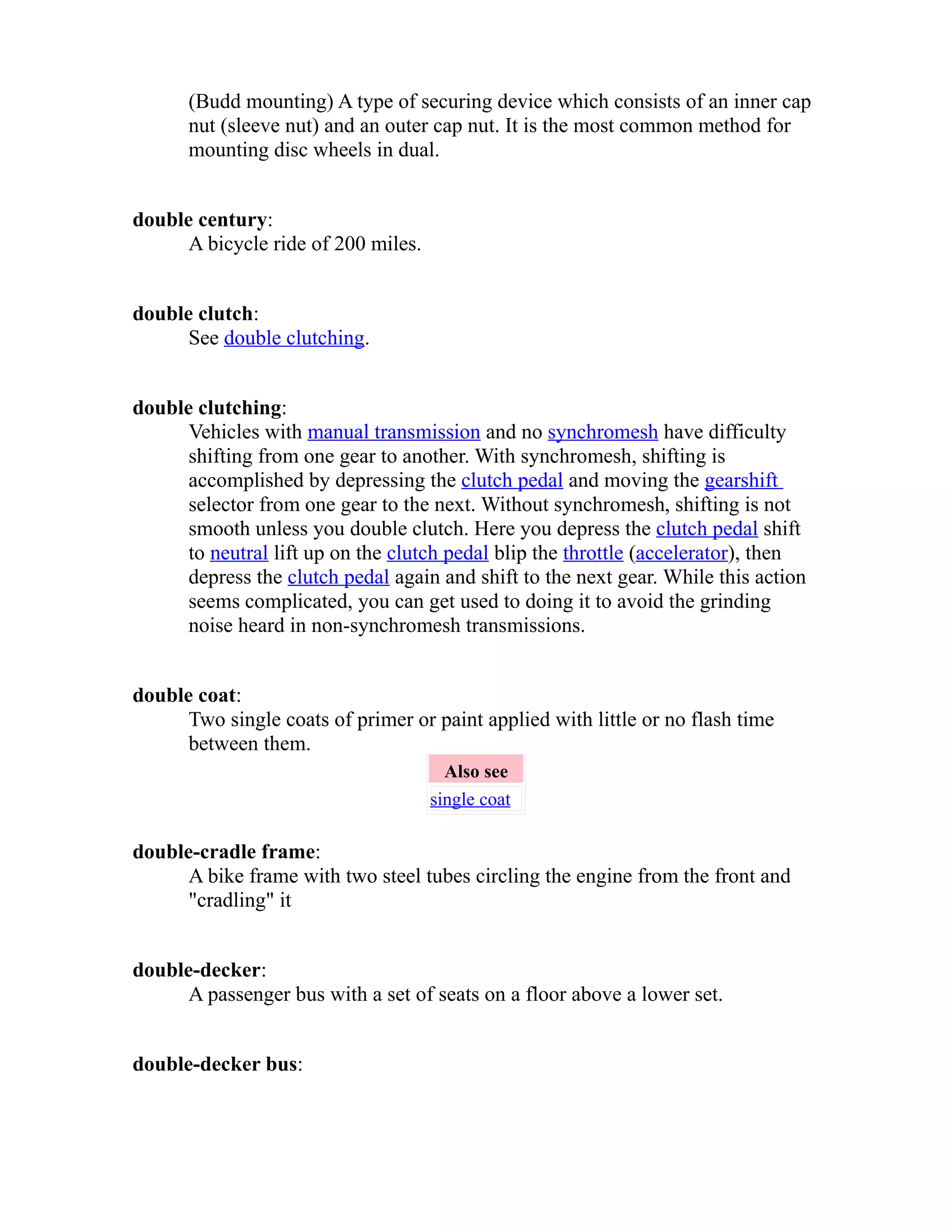 (Budd mounting) A type of securing device which consists of an inner cap 
nut (sleeve nut) and an outer cap nut. It is the most common method for 
mounting disc wheels in dual. 
double century: 
A bicycle ride of 200 miles. 
double clutch: 
See double clutching. 
double clutching: 
Vehicles with manual transmission and no synchromesh have difficulty 
shifting from one gear to another. With synchromesh, shifting is 
accomplished by depressing the clutch pedal and moving the gearshift 
selector from one gear to the next. Without synchromesh, shifting is not 
smooth unless you double clutch. Here you depress the clutch pedal shift 
to neutral lift up on the clutch pedal blip the throttle (accelerator), then 
depress the clutch pedal again and shift to the next gear. While this action 
seems complicated, you can get used to doing it to avoid the grinding 
noise heard in non-synchromesh transmissions. 
double coat: 
Two single coats of primer or paint applied with little or no flash time 
between them. 
Also see 
single coat 
double-cradle frame: 
A bike frame with two steel tubes circling the engine from the front and 
"cradling" it 
double-decker: 
A passenger bus with a set of seats on a floor above a lower set. 
double-decker bus: 
 
