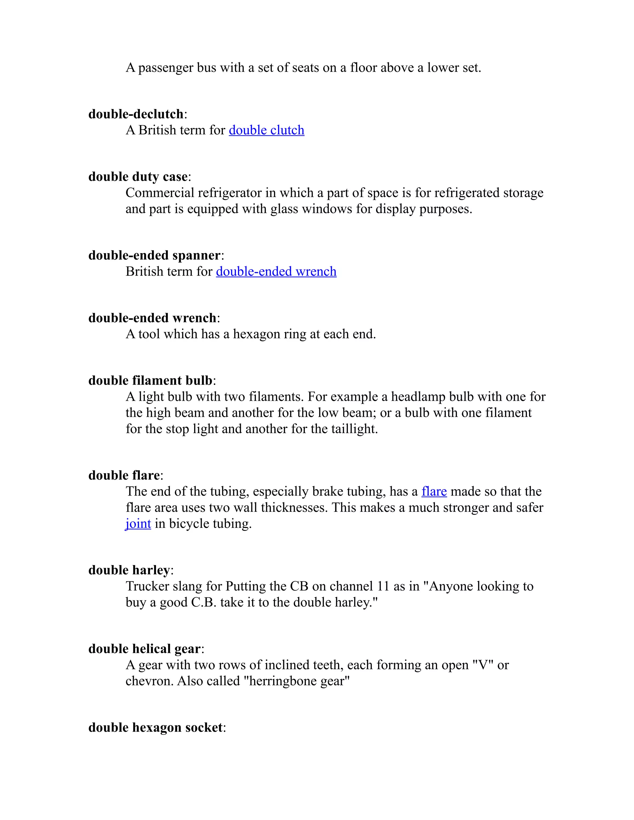 A passenger bus with a set of seats on a floor above a lower set. 
double-declutch: 
A British term for double clutch 
double duty case: 
Commercial refrigerator in which a part of space is for refrigerated storage 
and part is equipped with glass windows for display purposes. 
double-ended spanner: 
British term for double-ended wrench 
double-ended wrench: 
A tool which has a hexagon ring at each end. 
double filament bulb: 
A light bulb with two filaments. For example a headlamp bulb with one for 
the high beam and another for the low beam; or a bulb with one filament 
for the stop light and another for the taillight. 
double flare: 
The end of the tubing, especially brake tubing, has a flare made so that the 
flare area uses two wall thicknesses. This makes a much stronger and safer 
joint in bicycle tubing. 
double harley: 
Trucker slang for Putting the CB on channel 11 as in "Anyone looking to 
buy a good C.B. take it to the double harley." 
double helical gear: 
A gear with two rows of inclined teeth, each forming an open "V" or 
chevron. Also called "herringbone gear" 
double hexagon socket: 
 