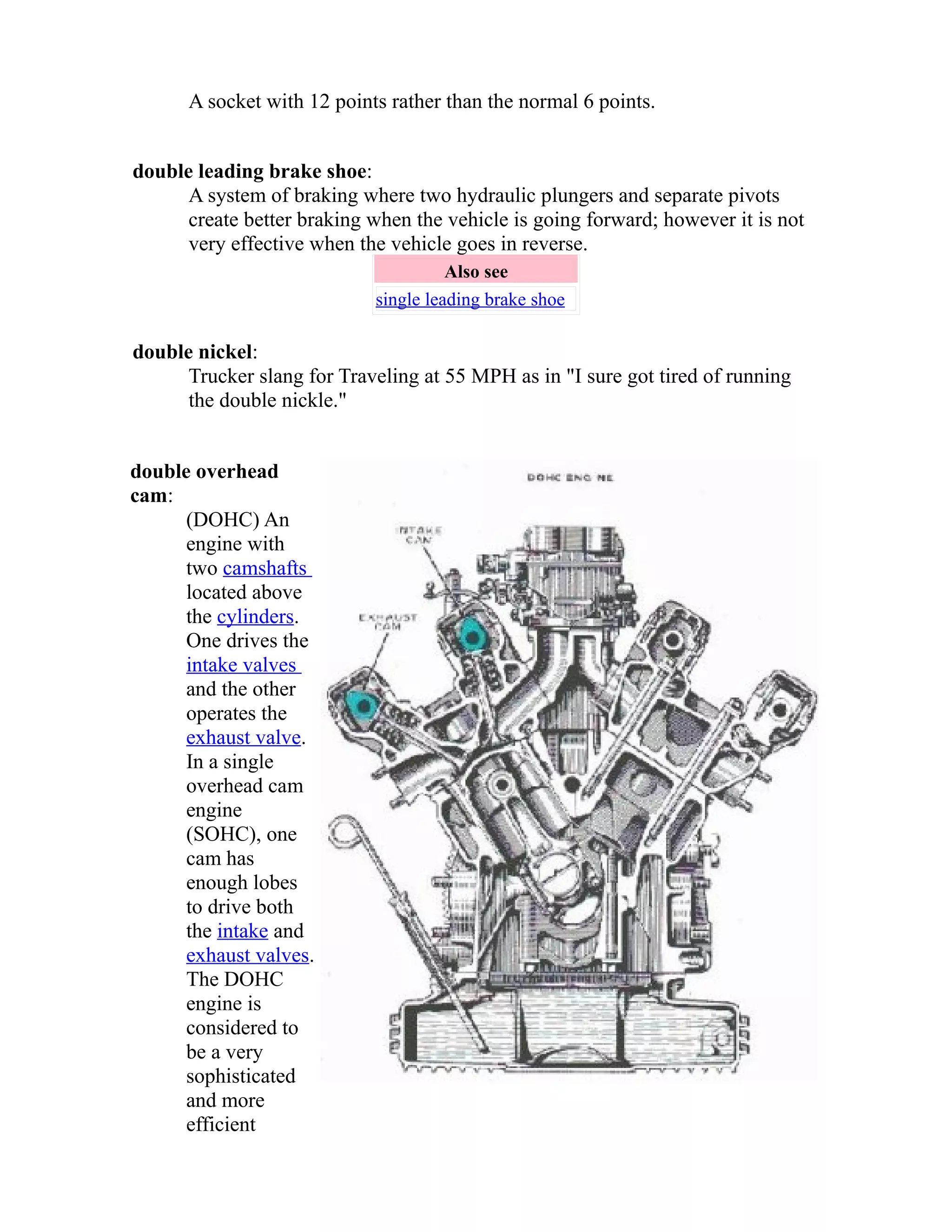 A socket with 12 points rather than the normal 6 points. 
double leading brake shoe: 
A system of braking where two hydraulic plungers and separate pivots 
create better braking when the vehicle is going forward; however it is not 
very effective when the vehicle goes in reverse. 
Also see 
single leading brake shoe 
double nickel: 
Trucker slang for Traveling at 55 MPH as in "I sure got tired of running 
the double nickle." 
double overhead 
cam: 
(DOHC) An 
engine with 
two camshafts 
located above 
the cylinders. 
One drives the 
intake valves 
and the other 
operates the 
exhaust valve. 
In a single 
overhead cam 
engine 
(SOHC), one 
cam has 
enough lobes 
to drive both 
the intake and 
exhaust valves. 
The DOHC 
engine is 
considered to 
be a very 
sophisticated 
and more 
efficient 
 