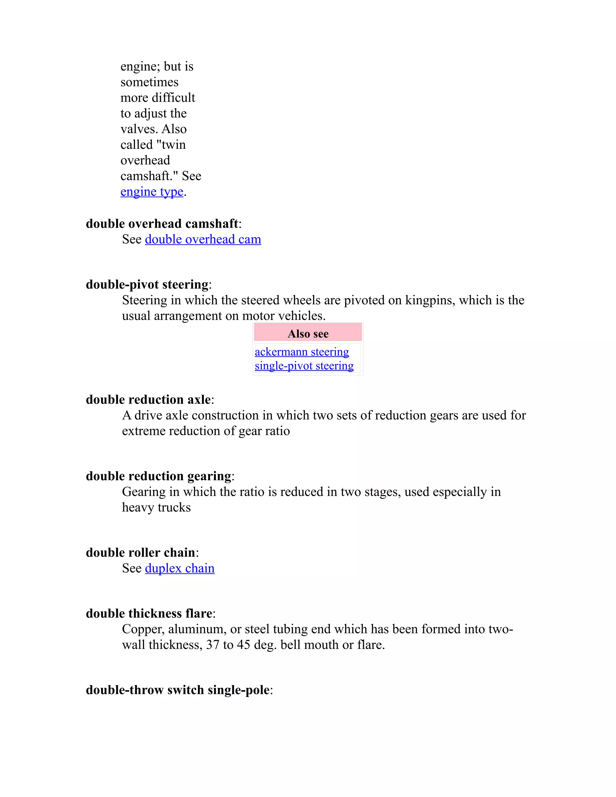 engine; but is 
sometimes 
more difficult 
to adjust the 
valves. Also 
called "twin 
overhead 
camshaft." See 
engine type. 
double overhead camshaft: 
See double overhead cam 
double-pivot steering: 
Steering in which the steered wheels are pivoted on kingpins, which is the 
usual arrangement on motor vehicles. 
Also see 
ackermann steering 
single-pivot steering 
double reduction axle: 
A drive axle construction in which two sets of reduction gears are used for 
extreme reduction of gear ratio 
double reduction gearing: 
Gearing in which the ratio is reduced in two stages, used especially in 
heavy trucks 
double roller chain: 
See duplex chain 
double thickness flare: 
Copper, aluminum, or steel tubing end which has been formed into two-wall 
thickness, 37 to 45 deg. bell mouth or flare. 
double-throw switch single-pole: 
 