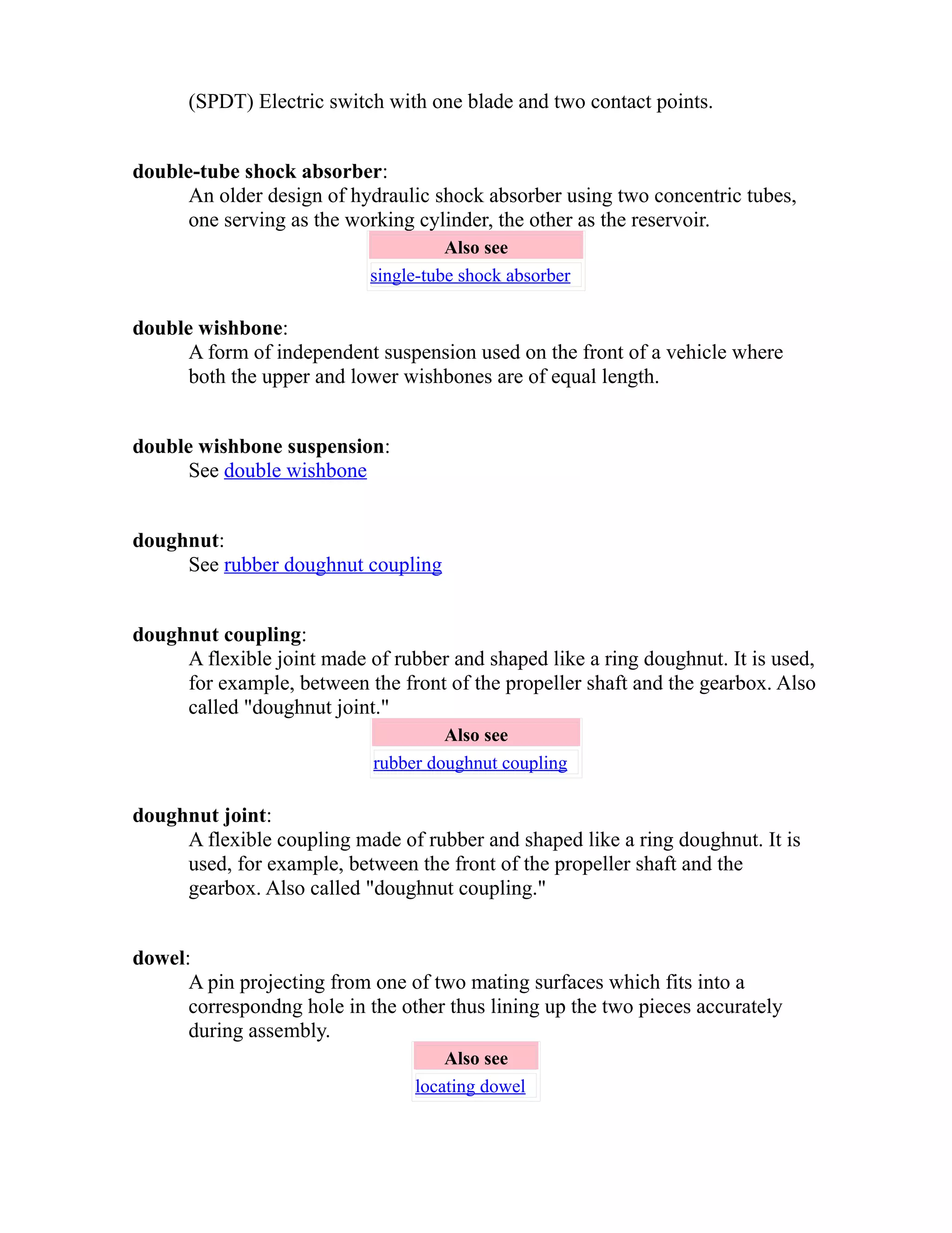 (SPDT) Electric switch with one blade and two contact points. 
double-tube shock absorber: 
An older design of hydraulic shock absorber using two concentric tubes, 
one serving as the working cylinder, the other as the reservoir. 
Also see 
single-tube shock absorber 
double wishbone: 
A form of independent suspension used on the front of a vehicle where 
both the upper and lower wishbones are of equal length. 
double wishbone suspension: 
See double wishbone 
doughnut: 
See rubber doughnut coupling 
doughnut coupling: 
A flexible joint made of rubber and shaped like a ring doughnut. It is used, 
for example, between the front of the propeller shaft and the gearbox. Also 
called "doughnut joint." 
Also see 
rubber doughnut coupling 
doughnut joint: 
A flexible coupling made of rubber and shaped like a ring doughnut. It is 
used, for example, between the front of the propeller shaft and the 
gearbox. Also called "doughnut coupling." 
dowel: 
A pin projecting from one of two mating surfaces which fits into a 
correspondng hole in the other thus lining up the two pieces accurately 
during assembly. 
Also see 
locating dowel 
 