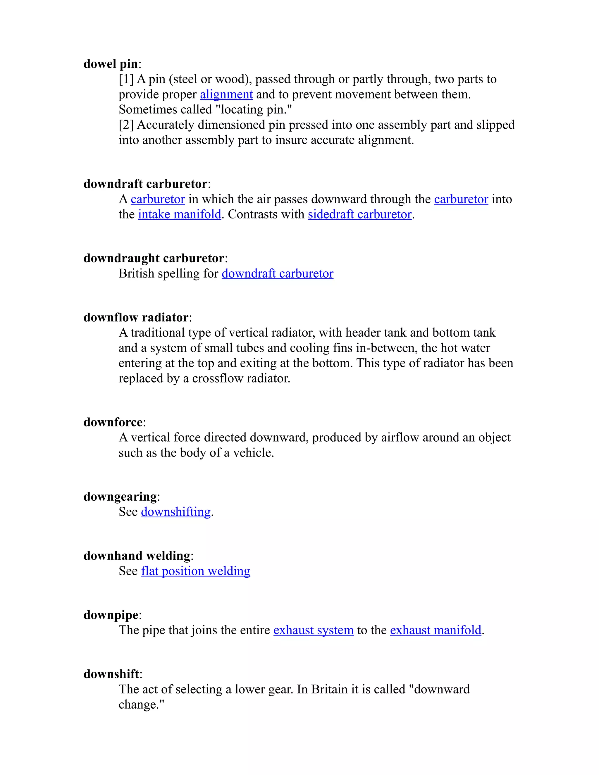 dowel pin: 
[1] A pin (steel or wood), passed through or partly through, two parts to 
provide proper alignment and to prevent movement between them. 
Sometimes called "locating pin." 
[2] Accurately dimensioned pin pressed into one assembly part and slipped 
into another assembly part to insure accurate alignment. 
downdraft carburetor: 
A carburetor in which the air passes downward through the carburetor into 
the intake manifold. Contrasts with sidedraft carburetor. 
downdraught carburetor: 
British spelling for downdraft carburetor 
downflow radiator: 
A traditional type of vertical radiator, with header tank and bottom tank 
and a system of small tubes and cooling fins in-between, the hot water 
entering at the top and exiting at the bottom. This type of radiator has been 
replaced by a crossflow radiator. 
downforce: 
A vertical force directed downward, produced by airflow around an object 
such as the body of a vehicle. 
downgearing: 
See downshifting. 
downhand welding: 
See flat position welding 
downpipe: 
The pipe that joins the entire exhaust system to the exhaust manifold. 
downshift: 
The act of selecting a lower gear. In Britain it is called "downward 
change." 
 