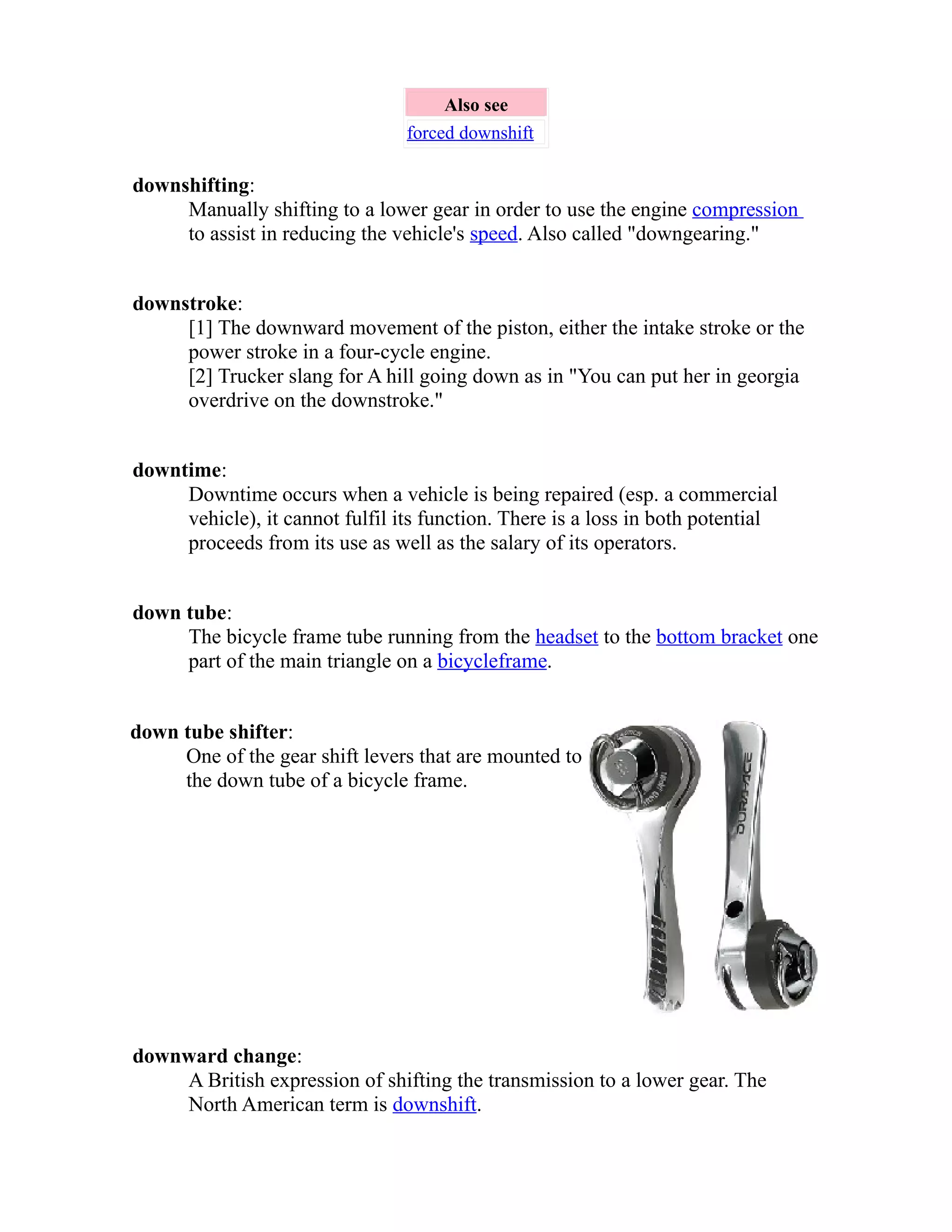 Also see 
forced downshift 
downshifting: 
Manually shifting to a lower gear in order to use the engine compression 
to assist in reducing the vehicle's speed. Also called "downgearing." 
downstroke: 
[1] The downward movement of the piston, either the intake stroke or the 
power stroke in a four-cycle engine. 
[2] Trucker slang for A hill going down as in "You can put her in georgia 
overdrive on the downstroke." 
downtime: 
Downtime occurs when a vehicle is being repaired (esp. a commercial 
vehicle), it cannot fulfil its function. There is a loss in both potential 
proceeds from its use as well as the salary of its operators. 
down tube: 
The bicycle frame tube running from the headset to the bottom bracket one 
part of the main triangle on a bicycle frame . 
down tube shifter: 
One of the gear shift levers that are mounted to 
the down tube of a bicycle frame. 
downward change: 
A British expression of shifting the transmission to a lower gear. The 
North American term is downshift. 
 