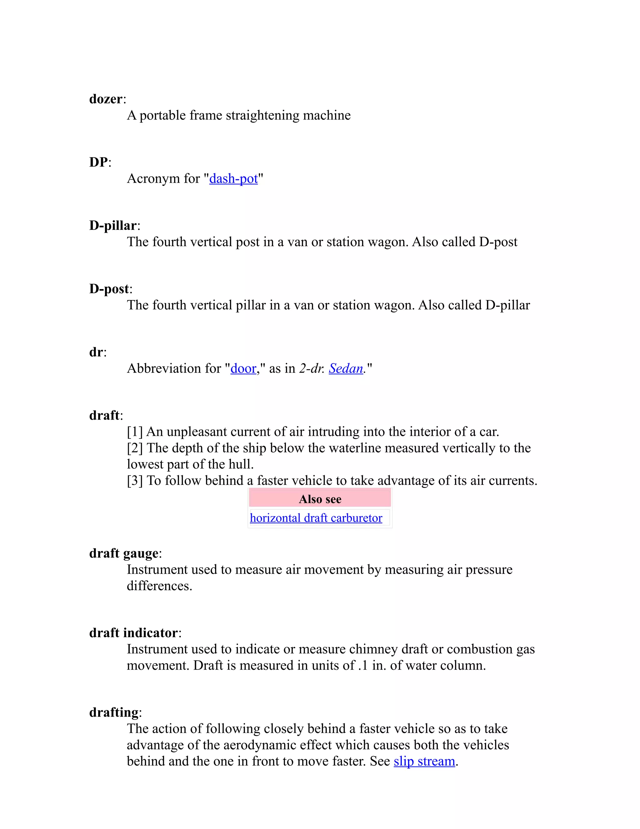 dozer: 
A portable frame straightening machine 
DP: 
Acronym for "dash-pot" 
D-pillar: 
The fourth vertical post in a van or station wagon. Also called D-post 
D-post: 
The fourth vertical pillar in a van or station wagon. Also called D-pillar 
dr: 
Abbreviation for "door," as in 2-dr. Sedan." 
draft: 
[1] An unpleasant current of air intruding into the interior of a car. 
[2] The depth of the ship below the waterline measured vertically to the 
lowest part of the hull. 
[3] To follow behind a faster vehicle to take advantage of its air currents. 
Also see 
horizontal draft carburetor 
draft gauge: 
Instrument used to measure air movement by measuring air pressure 
differences. 
draft indicator: 
Instrument used to indicate or measure chimney draft or combustion gas 
movement. Draft is measured in units of .1 in. of water column. 
drafting: 
The action of following closely behind a faster vehicle so as to take 
advantage of the aerodynamic effect which causes both the vehicles 
behind and the one in front to move faster. See slip stream. 
 
