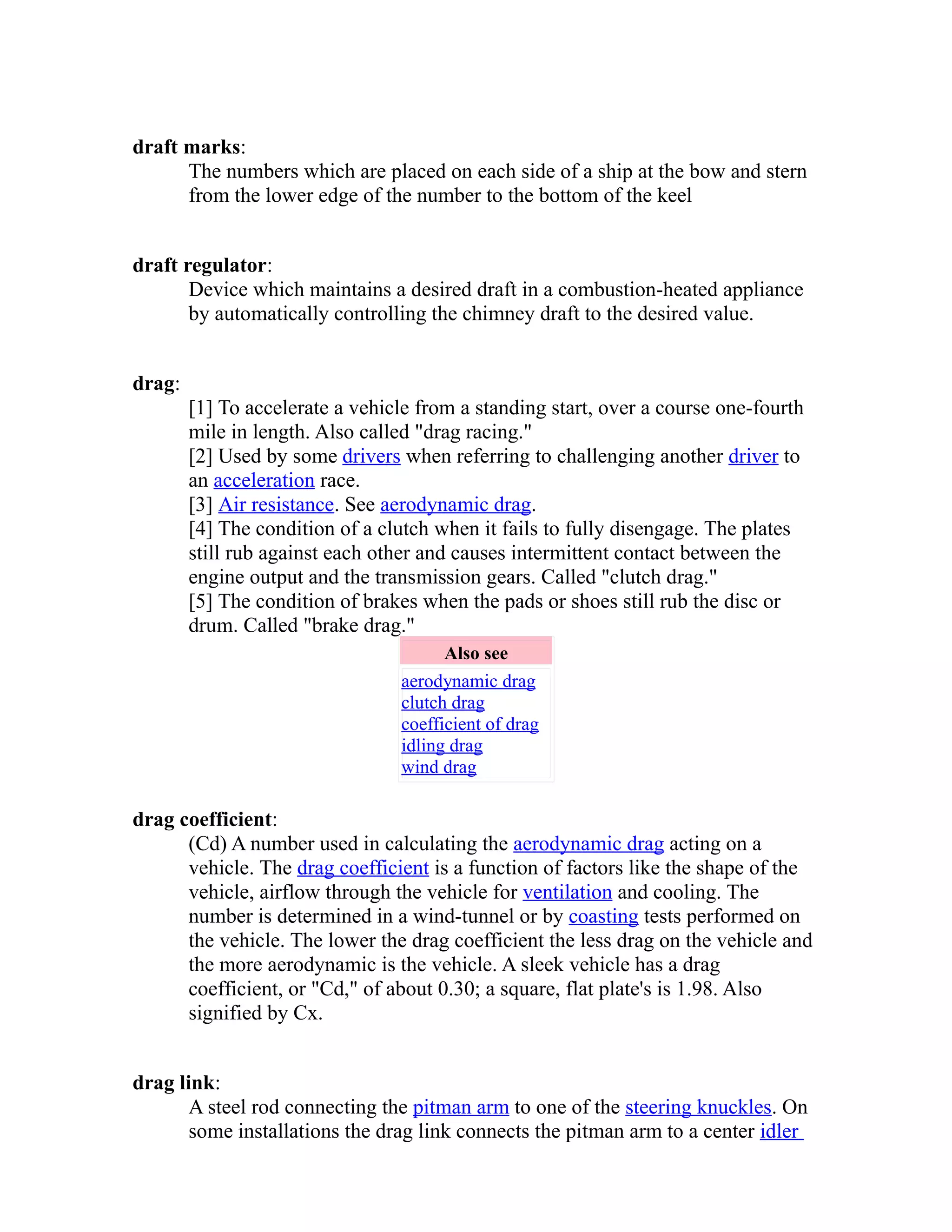draft marks: 
The numbers which are placed on each side of a ship at the bow and stern 
from the lower edge of the number to the bottom of the keel 
draft regulator: 
Device which maintains a desired draft in a combustion-heated appliance 
by automatically controlling the chimney draft to the desired value. 
drag: 
[1] To accelerate a vehicle from a standing start, over a course one-fourth 
mile in length. Also called "drag racing." 
[2] Used by some drivers when referring to challenging another driver to 
an acceleration race. 
[3] Air resistance. See aerodynamic drag. 
[4] The condition of a clutch when it fails to fully disengage. The plates 
still rub against each other and causes intermittent contact between the 
engine output and the transmission gears. Called "clutch drag." 
[5] The condition of brakes when the pads or shoes still rub the disc or 
drum. Called "brake drag." 
Also see 
aerodynamic drag 
clutch drag 
coefficient of drag 
idling drag 
wind drag 
drag coefficient: 
(Cd) A number used in calculating the aerodynamic drag acting on a 
vehicle. The drag coefficient is a function of factors like the shape of the 
vehicle, airflow through the vehicle for ventilation and cooling. The 
number is determined in a wind-tunnel or by coasting tests performed on 
the vehicle. The lower the drag coefficient the less drag on the vehicle and 
the more aerodynamic is the vehicle. A sleek vehicle has a drag 
coefficient, or "Cd," of about 0.30; a square, flat plate's is 1.98. Also 
signified by Cx. 
drag link: 
A steel rod connecting the pitman arm to one of the steering knuckles. On 
some installations the drag link connects the pitman arm to a center idler 
 