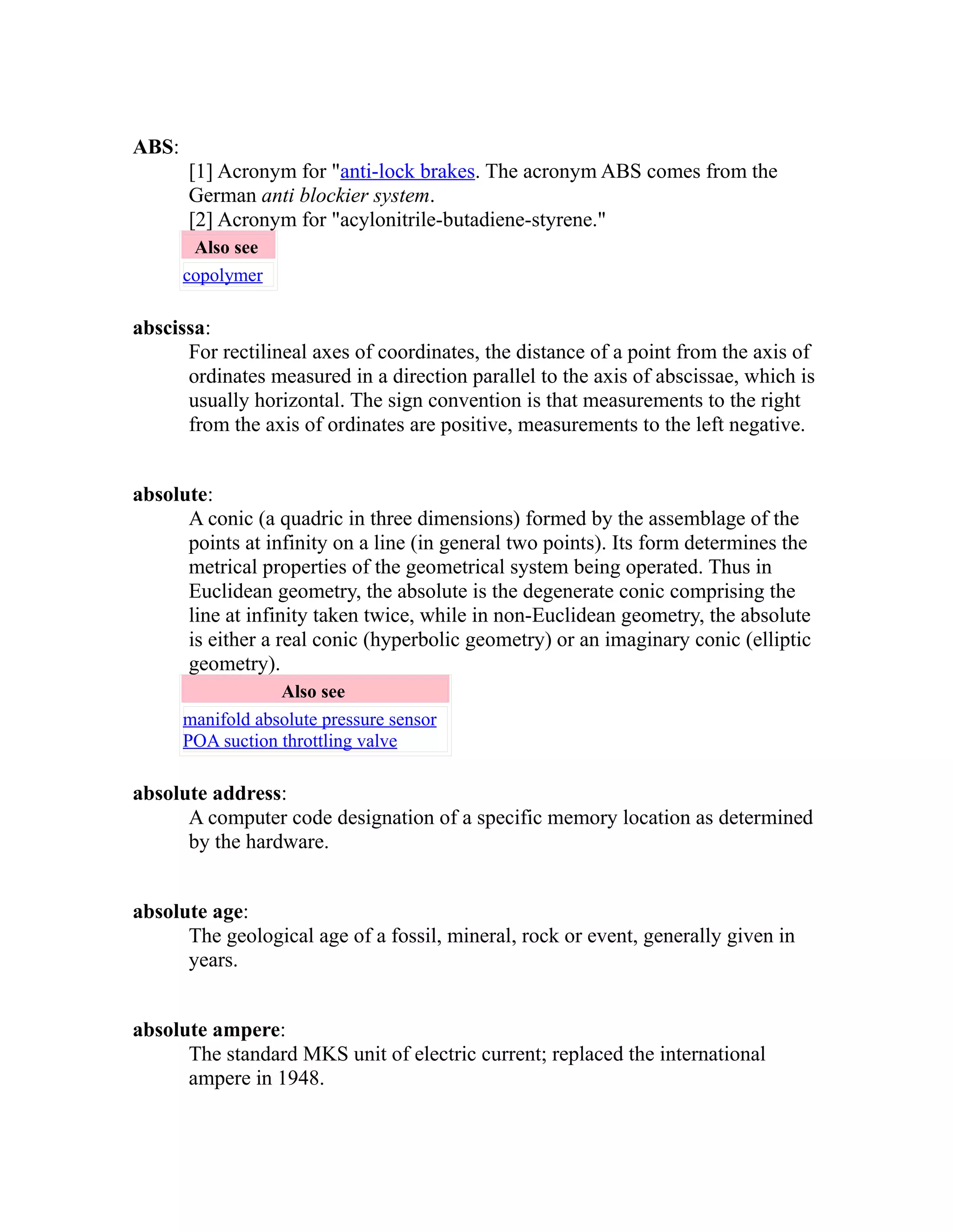 ABS: 
[1] Acronym for "anti-lock brakes. The acronym ABS comes from the 
German anti blockier system. 
[2] Acronym for "acylonitrile-butadiene-styrene." 
Also see 
copolymer 
abscissa: 
For rectilineal axes of coordinates, the distance of a point from the axis of 
ordinates measured in a direction parallel to the axis of abscissae, which is 
usually horizontal. The sign convention is that measurements to the right 
from the axis of ordinates are positive, measurements to the left negative. 
absolute: 
A conic (a quadric in three dimensions) formed by the assemblage of the 
points at infinity on a line (in general two points). Its form determines the 
metrical properties of the geometrical system being operated. Thus in 
Euclidean geometry, the absolute is the degenerate conic comprising the 
line at infinity taken twice, while in non-Euclidean geometry, the absolute 
is either a real conic (hyperbolic geometry) or an imaginary conic (elliptic 
geometry). 
Also see 
manifold absolute pressure sensor 
POA suction throttling valve 
absolute address: 
A computer code designation of a specific memory location as determined 
by the hardware. 
absolute age: 
The geological age of a fossil, mineral, rock or event, generally given in 
years. 
absolute ampere: 
The standard MKS unit of electric current; replaced the international 
ampere in 1948. 
 