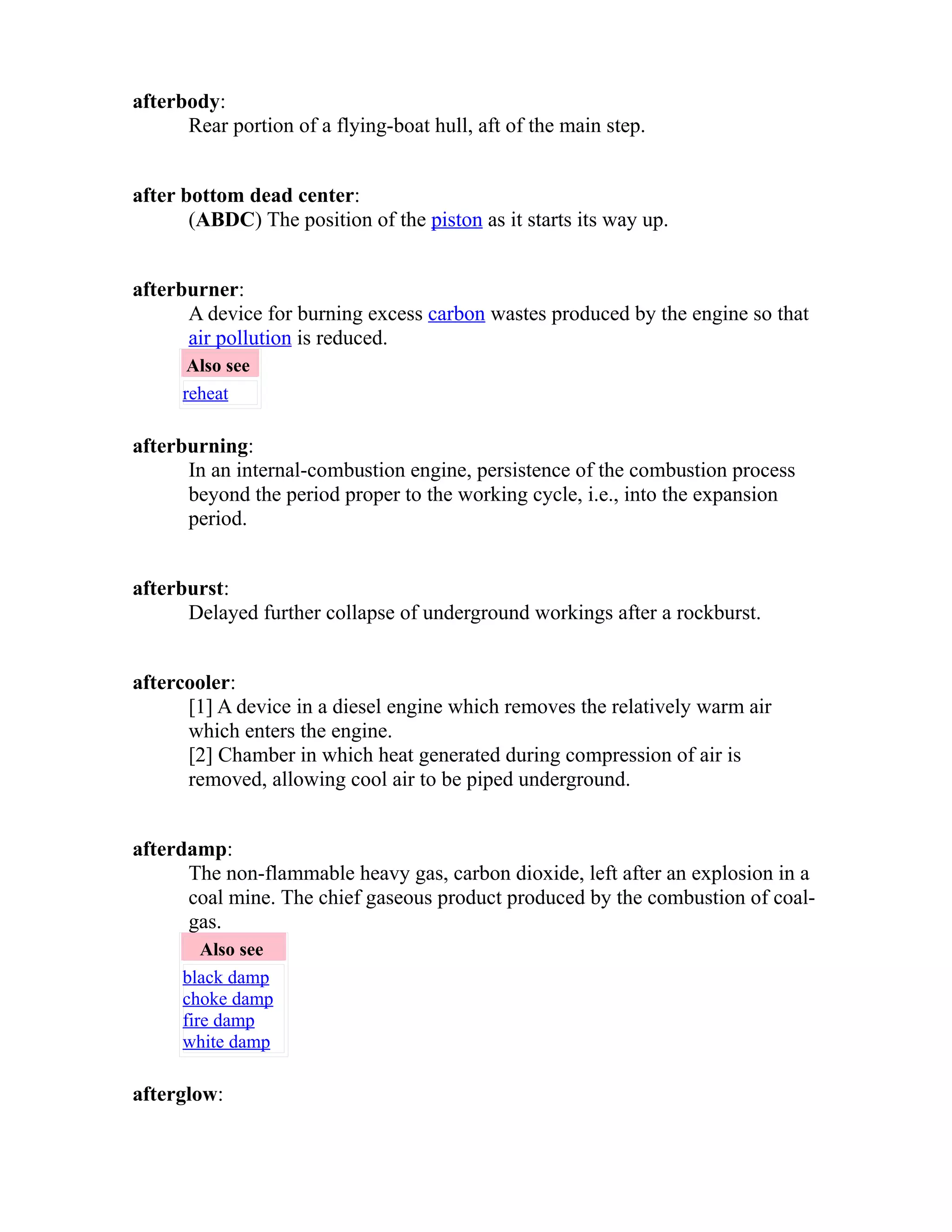 afterbody: 
Rear portion of a flying-boat hull, aft of the main step. 
after bottom dead center: 
(ABDC) The position of the piston as it starts its way up. 
afterburner: 
A device for burning excess carbon wastes produced by the engine so that 
air pollution is reduced. 
Also see 
reheat 
afterburning: 
In an internal-combustion engine, persistence of the combustion process 
beyond the period proper to the working cycle, i.e., into the expansion 
period. 
afterburst: 
Delayed further collapse of underground workings after a rockburst. 
aftercooler: 
[1] A device in a diesel engine which removes the relatively warm air 
which enters the engine. 
[2] Chamber in which heat generated during compression of air is 
removed, allowing cool air to be piped underground. 
afterdamp: 
The non-flammable heavy gas, carbon dioxide, left after an explosion in a 
coal mine. The chief gaseous product produced by the combustion of coal-gas. 
Also see 
black damp 
choke damp 
fire damp 
white damp 
afterglow: 
 