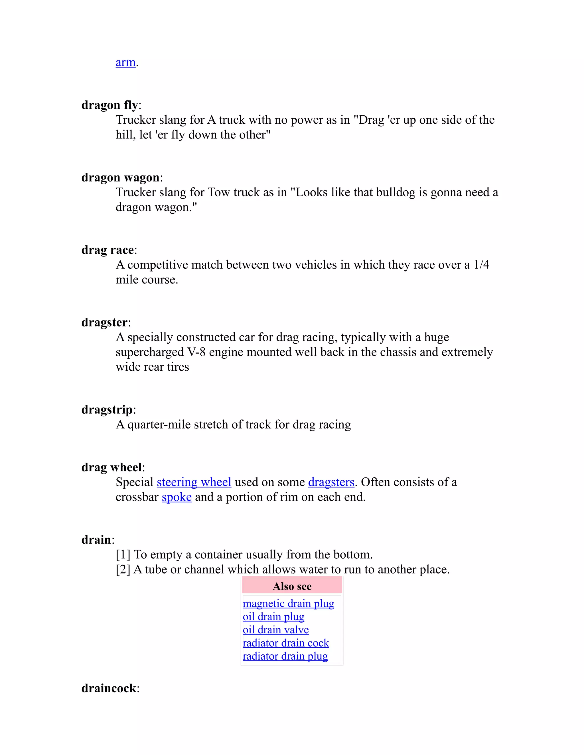 arm. 
dragon fly: 
Trucker slang for A truck with no power as in "Drag 'er up one side of the 
hill, let 'er fly down the other" 
dragon wagon: 
Trucker slang for Tow truck as in "Looks like that bulldog is gonna need a 
dragon wagon." 
drag race: 
A competitive match between two vehicles in which they race over a 1/4 
mile course. 
dragster: 
A specially constructed car for drag racing, typically with a huge 
supercharged V-8 engine mounted well back in the chassis and extremely 
wide rear tires 
dragstrip: 
A quarter-mile stretch of track for drag racing 
drag wheel: 
Special steering wheel used on some dragsters. Often consists of a 
crossbar spoke and a portion of rim on each end. 
drain: 
[1] To empty a container usually from the bottom. 
[2] A tube or channel which allows water to run to another place. 
Also see 
magnetic drain plug 
oil drain plug 
oil drain valve 
radiator drain cock 
radiator drain plug 
draincock: 
 