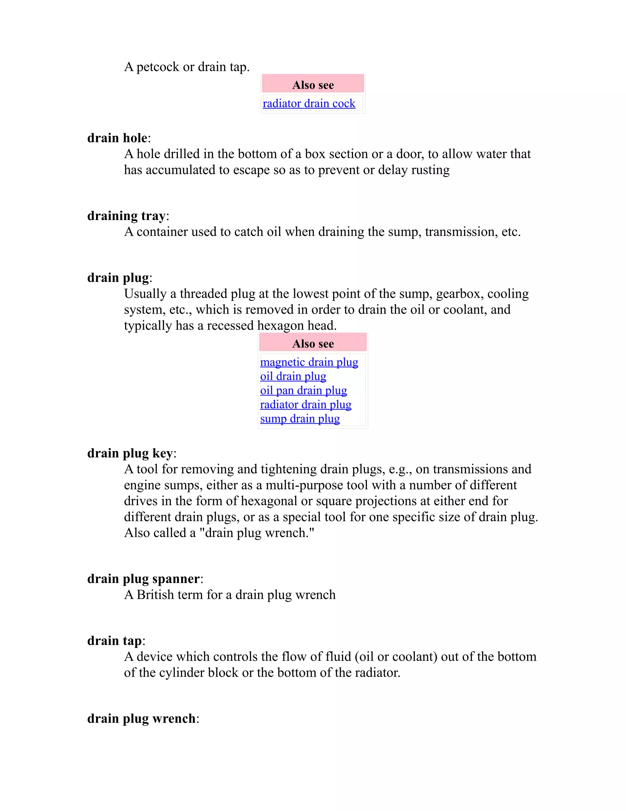 A petcock or drain tap. 
Also see 
radiator drain cock 
drain hole: 
A hole drilled in the bottom of a box section or a door, to allow water that 
has accumulated to escape so as to prevent or delay rusting 
draining tray: 
A container used to catch oil when draining the sump, transmission, etc. 
drain plug: 
Usually a threaded plug at the lowest point of the sump, gearbox, cooling 
system, etc., which is removed in order to drain the oil or coolant, and 
typically has a recessed hexagon head. 
Also see 
magnetic drain plug 
oil drain plug 
oil pan drain plug 
radiator drain plug 
sump drain plug 
drain plug key: 
A tool for removing and tightening drain plugs, e.g., on transmissions and 
engine sumps, either as a multi-purpose tool with a number of different 
drives in the form of hexagonal or square projections at either end for 
different drain plugs, or as a special tool for one specific size of drain plug. 
Also called a "drain plug wrench." 
drain plug spanner: 
A British term for a drain plug wrench 
drain tap: 
A device which controls the flow of fluid (oil or coolant) out of the bottom 
of the cylinder block or the bottom of the radiator. 
drain plug wrench: 
 