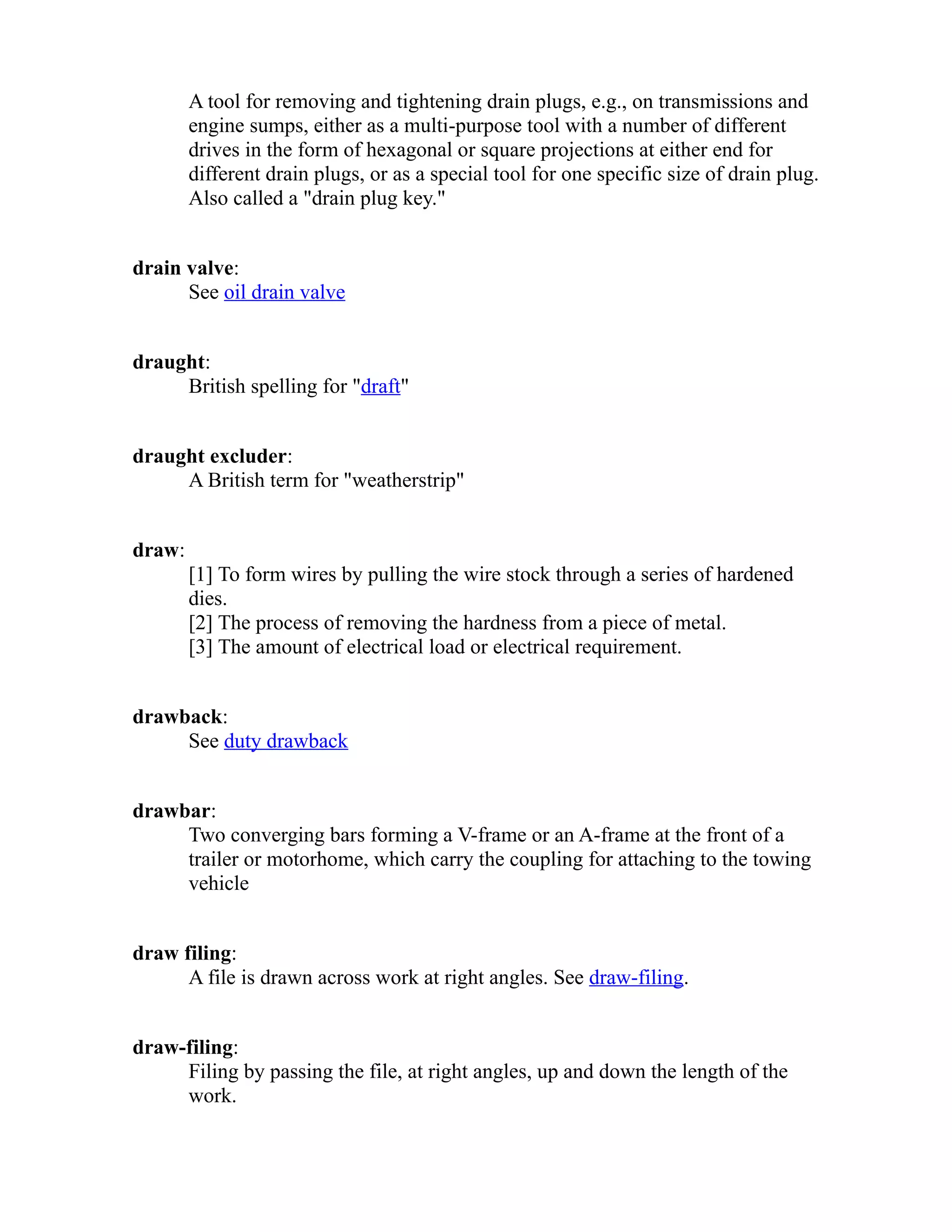 A tool for removing and tightening drain plugs, e.g., on transmissions and 
engine sumps, either as a multi-purpose tool with a number of different 
drives in the form of hexagonal or square projections at either end for 
different drain plugs, or as a special tool for one specific size of drain plug. 
Also called a "drain plug key." 
drain valve: 
See oil drain valve 
draught: 
British spelling for "draft" 
draught excluder: 
A British term for "weatherstrip" 
draw: 
[1] To form wires by pulling the wire stock through a series of hardened 
dies. 
[2] The process of removing the hardness from a piece of metal. 
[3] The amount of electrical load or electrical requirement. 
drawback: 
See duty drawback 
drawbar: 
Two converging bars forming a V-frame or an A-frame at the front of a 
trailer or motorhome, which carry the coupling for attaching to the towing 
vehicle 
draw filing: 
A file is drawn across work at right angles. See draw-filing. 
draw-filing: 
Filing by passing the file, at right angles, up and down the length of the 
work. 
 