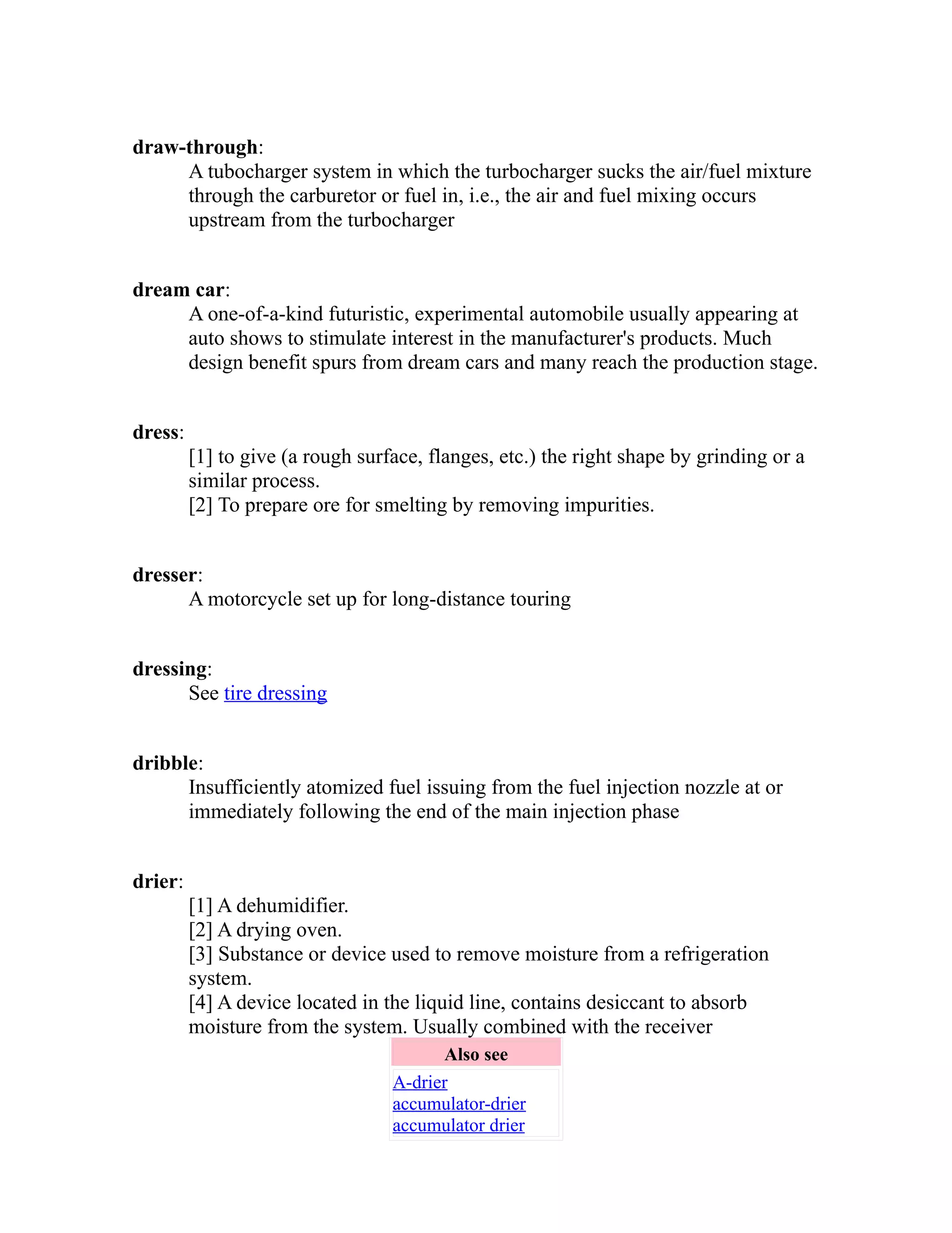 draw-through: 
A tubocharger system in which the turbocharger sucks the air/fuel mixture 
through the carburetor or fuel in, i.e., the air and fuel mixing occurs 
upstream from the turbocharger 
dream car: 
A one-of-a-kind futuristic, experimental automobile usually appearing at 
auto shows to stimulate interest in the manufacturer's products. Much 
design benefit spurs from dream cars and many reach the production stage. 
dress: 
[1] to give (a rough surface, flanges, etc.) the right shape by grinding or a 
similar process. 
[2] To prepare ore for smelting by removing impurities. 
dresser: 
A motorcycle set up for long-distance touring 
dressing: 
See tire dressing 
dribble: 
Insufficiently atomized fuel issuing from the fuel injection nozzle at or 
immediately following the end of the main injection phase 
drier: 
[1] A dehumidifier. 
[2] A drying oven. 
[3] Substance or device used to remove moisture from a refrigeration 
system. 
[4] A device located in the liquid line, contains desiccant to absorb 
moisture from the system. Usually combined with the receiver 
Also see 
A-drier 
accumulator-drier 
accumulator drier 
 
