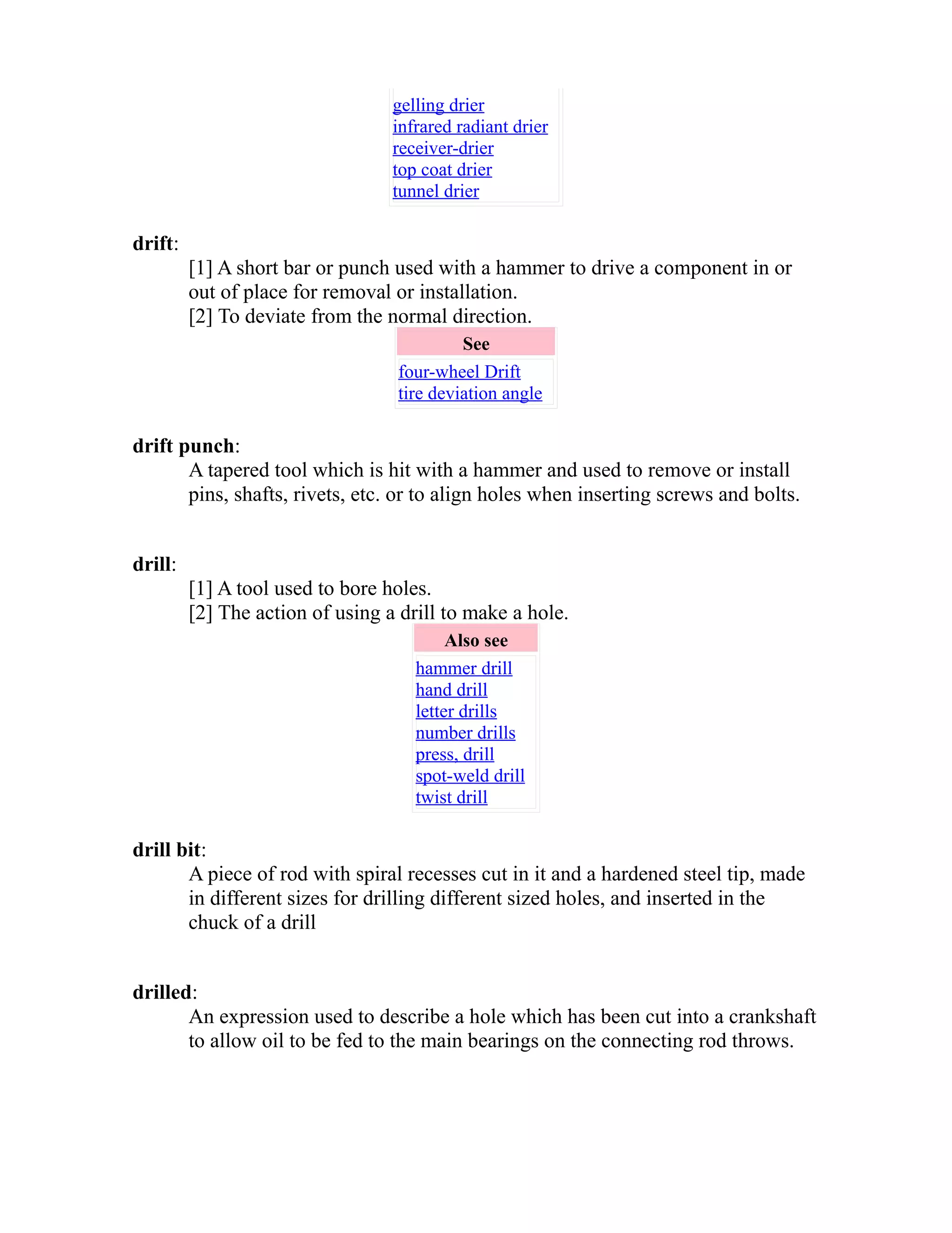 gelling drier 
infrared radiant drier 
receiver-drier 
top coat drier 
tunnel drier 
drift: 
[1] A short bar or punch used with a hammer to drive a component in or 
out of place for removal or installation. 
[2] To deviate from the normal direction. 
See 
four-wheel Drift 
tire deviation angle 
drift punch: 
A tapered tool which is hit with a hammer and used to remove or install 
pins, shafts, rivets, etc. or to align holes when inserting screws and bolts. 
drill: 
[1] A tool used to bore holes. 
[2] The action of using a drill to make a hole. 
Also see 
hammer drill 
hand drill 
letter drills 
number drills 
press, drill 
spot-weld drill 
twist drill 
drill bit: 
A piece of rod with spiral recesses cut in it and a hardened steel tip, made 
in different sizes for drilling different sized holes, and inserted in the 
chuck of a drill 
drilled: 
An expression used to describe a hole which has been cut into a crankshaft 
to allow oil to be fed to the main bearings on the connecting rod throws. 
 