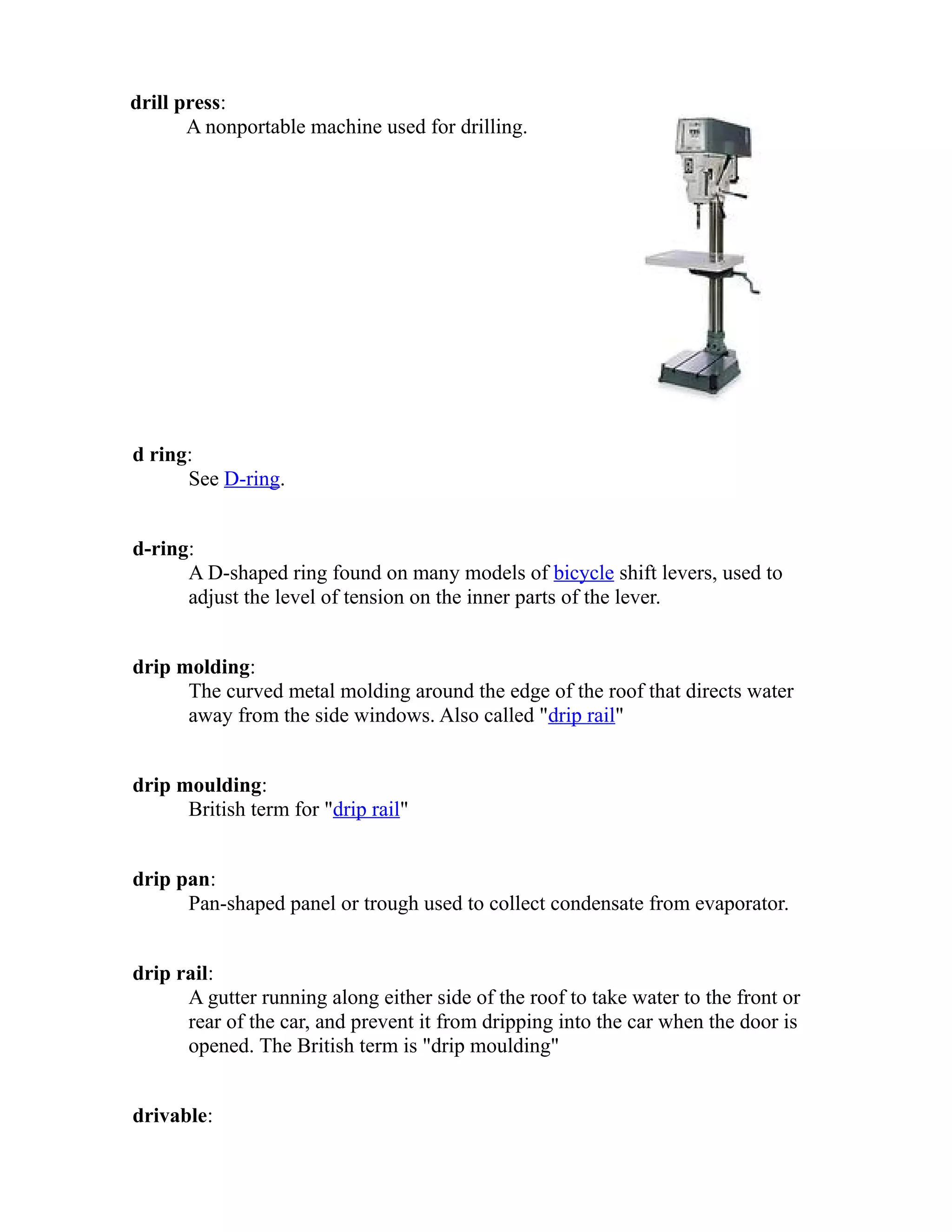 drill press: 
A nonportable machine used for drilling. 
d ring: 
See D-ring. 
d-ring: 
A D-shaped ring found on many models of bicycle shift levers, used to 
adjust the level of tension on the inner parts of the lever. 
drip molding: 
The curved metal molding around the edge of the roof that directs water 
away from the side windows. Also called "drip rail" 
drip moulding: 
British term for "drip rail" 
drip pan: 
Pan-shaped panel or trough used to collect condensate from evaporator. 
drip rail: 
A gutter running along either side of the roof to take water to the front or 
rear of the car, and prevent it from dripping into the car when the door is 
opened. The British term is "drip moulding" 
drivable: 
 