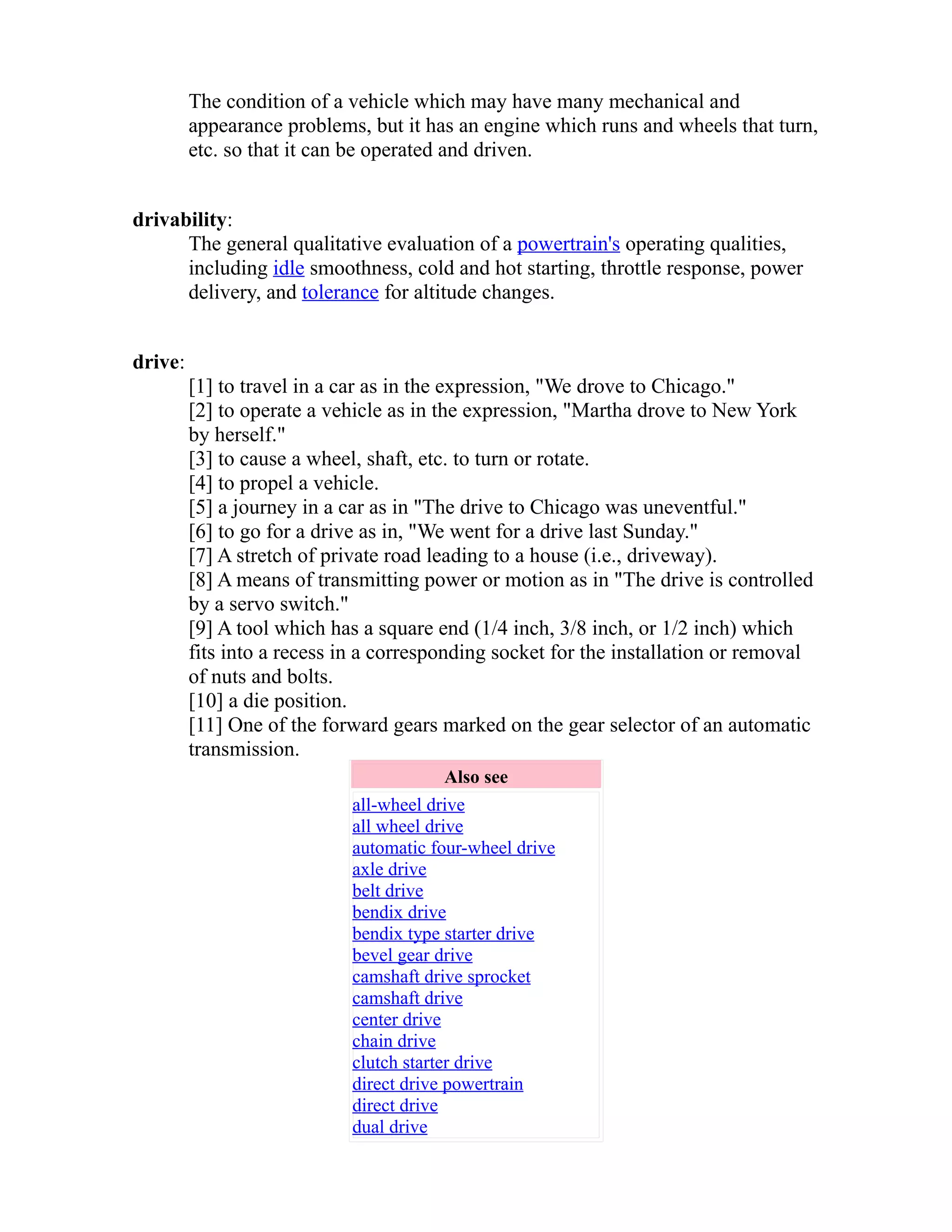 The condition of a vehicle which may have many mechanical and 
appearance problems, but it has an engine which runs and wheels that turn, 
etc. so that it can be operated and driven. 
drivability: 
The general qualitative evaluation of a powertrain's operating qualities, 
including idle smoothness, cold and hot starting, throttle response, power 
delivery, and tolerance for altitude changes. 
drive: 
[1] to travel in a car as in the expression, "We drove to Chicago." 
[2] to operate a vehicle as in the expression, "Martha drove to New York 
by herself." 
[3] to cause a wheel, shaft, etc. to turn or rotate. 
[4] to propel a vehicle. 
[5] a journey in a car as in "The drive to Chicago was uneventful." 
[6] to go for a drive as in, "We went for a drive last Sunday." 
[7] A stretch of private road leading to a house (i.e., driveway). 
[8] A means of transmitting power or motion as in "The drive is controlled 
by a servo switch." 
[9] A tool which has a square end (1/4 inch, 3/8 inch, or 1/2 inch) which 
fits into a recess in a corresponding socket for the installation or removal 
of nuts and bolts. 
[10] a die position. 
[11] One of the forward gears marked on the gear selector of an automatic 
transmission. 
Also see 
all-wheel drive 
all wheel drive 
automatic four-wheel drive 
axle drive 
belt drive 
bendix drive 
bendix type starter drive 
bevel gear drive 
camshaft drive sprocket 
camshaft drive 
center drive 
chain drive 
clutch starter drive 
direct drive powertrain 
direct drive 
dual drive 
 